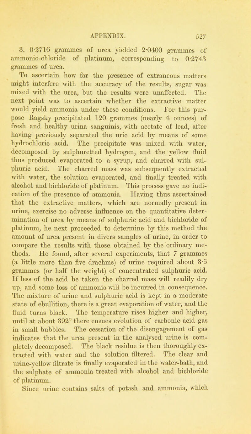 3. 0-2716 griimmes of urea yielded 2-0400 grammes of ammonio-cliloride of platinum, corresponding to 0-2743 grammes of urea. To ascertain how far the presence of extraneous matters might intei-fere with the accuracy of the results, sugar was mixed with the m-ea, but the results were unaffected. The next point was to ascertain whether the extractive matter would yield ammonia under these conditions. For this pur- pose Ragsky precipitated 120 grammes (nearly 4 ounces) of fresh and healthy ui-ina sanguinis, with acetate of lead, after having previously separated the uric acid by means of some hydrochloric acid. The precipitate was mixed with water, decomposed by sulphuretted hydrogen, and the yellow fluid thus produced evaporated to a syrup, and charred with sul« phuric acid. The charred mass was subsequently extracted with water, the solution evaporated, and finally treated with alcohol and bichloride of platinum. This process gave no indi- cation of the presence of ammonia. Having thus ascertained that the extractive matters, which are normally present in ui’ine, exercise no adverse influence on the quantitative deter- mination of urea by means of sulphuric acid and bichloride of platinum, he next proceeded to determine by this method the amount of urea present in divers samples of urine, in order to compare the results with those obtained by the ordinary me- thods. He found, after several experiments, that 7 grammes (a little more than five drachms) of urine required about 3-5 grammes (or half the weight) of concentrated sulphuric acid. If less of the acid he taken the charred mass will readily dry up, and some loss of ammonia will he incurred in consequence. The mixture of urine and sulphuric acid is kept in a moderate state of ebullition, there is a great evaporation of water, and the fluid turns black. The temperature rises higher and higher, until at about 392° there ensues evolution of carbonic acid gas in small hubbies. The cessation of the disengagement of gas indicates that the vuea present in the analysed urine is com- pletely decomposed. The black residue is then thoroughly ex- tracted with water and the solution filtered. The clear and urine-yellow filtrate is finally evaporated in the water-hath, and the sulphate of ammonia treated with alcohol and bichloride of platinum. Since urine contains salts of potash and ammonia, which