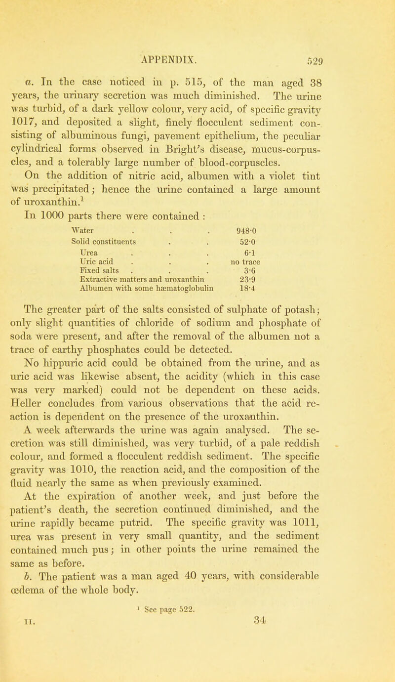 a. In the case noticed in p. 515, of the man aged 38 ycai’S, the urinaiy secretion was much diminished. The ui’ine was tm’bid, of a dark yellow colour, very acid, of specific gravity 3017, and deposited a slight, finely flocculent sediment con- sisting of albuminous fungi, pavement epithelium, the peculiar cylindrical forms observed in Bright’s disease, mucus-corpus- cles, and a tolerably large number of blood-corpuscles. On the addition of nitric acid, albumen with a violet tint was precipitated; hence the urine contained a large amount of uroxanthin.^ In 1000 parts there were contained : Water 948-0 Solid constituents 520 Urea 6-1 Uric acid no trace Fixed salts 3-6 Extractive matters and uroxanthin 23-9 Albumen with some hajmatoglobulin 18-4 The greater part of the salts consisted of sulphate of potash; only shght quantities of chloride of sodium and phosphate of soda were present, and after the removal of the albumen not a trace of earthy phosphates could be detected. No hippuric acid could be obtained from the urine, and as imc acid was hkewise absent, the acidity (which in this case was very marked) could not be dependent on these acids. Heller concludes from various observations that the acid re- action is dependent on the presence of the uroxanthin. A week afterwards the urine was again analysed. The se- cretion was still diminished, was very turbid, of a pale reddish coloiu’, and formed a flocculent reddish sediment. The specific graHty was 1010, the reaction acid, and the composition of the fluid nearly the same as when jireviously examined. At the expiration of another week, and just before the patient’s death, the secretion continued diminished, and the urine rapidly became putrid. The specific gravity was 1011, urea was present in very small quantity, and the sediment contained much pus; in other points the urine remained the same as before. b. The patient was a man aged 40 years, with considerable oedema of the whole body. ‘ See page .522. 11. 34