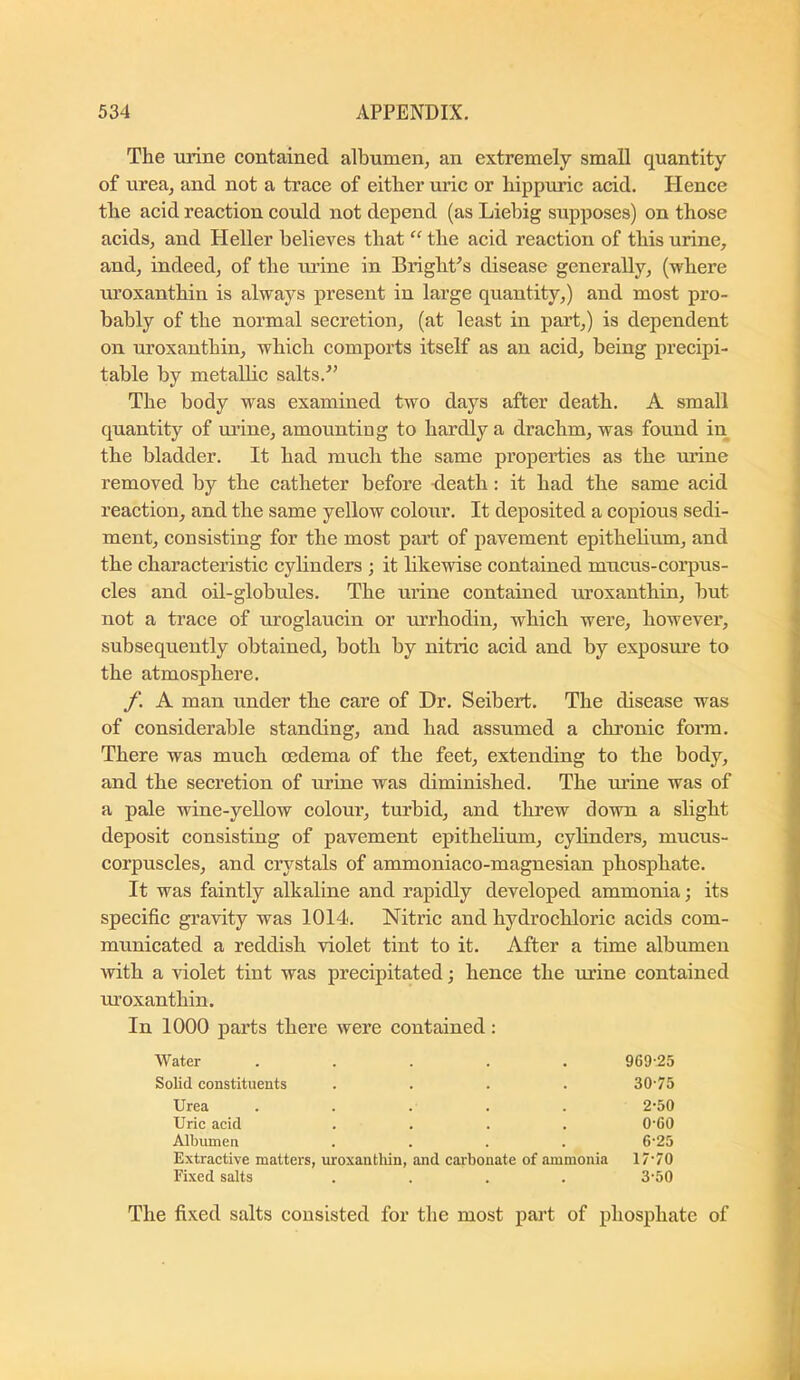 The urine contained albumen, an extremely small quantity of urea, and not a trace of either uric or hippuric acid. Hence the acid reaction could not depend (as Liebig supposes) on those acids, and Heller belicAfes that “ the acid reaction of this urine, and, indeed, of the urine in Bright^s disease generally, (where uroxanthin is always present in large quantity,) and most pro- bably of the normal secretion, (at least in part,) is dependent on uroxanthin, which comports itself as an acid, being precipi- table by metallic salts. The body was examined two days after death. A small quantity of urine, amounting to hardly a drachm, was found in the bladder. It had much the same properties as the mine removed by the catheter before death: it had the same acid reaction, and the same yellow colour. It deposited a copious sedi- ment, consisting for the most part of pavement epithelium, and the characteristic cylinders ; it likewise contained mucus-corpus- cles and oil-globules. The urine contained uroxanthin, but not a trace of uroglaucin or m’rhodin, which were, however, subsequently obtained, both by nitric acid and by exposm’e to the atmosphere. f. A man under the care of Dr. Seibert. The disease was of considerable standing, and had assumed a chronic form. There was much oedema of the feet, extending to the body, and the secretion of urine was diminished. The mane was of a pale wine-yeUow colour, turbid, and threw down a slight deposit consisting of pavement epithelium, cylinders, mueus- corpuscles, and crystals of ammoniaco-magnesian phosphate. It was faintly alkaline and rapidly developed ammonia; its specific gravity was 1014. Nitric and hydrochloric acids com- municated a reddish violet tint to it. After a time albumen with a violet tint was precipitated; hence the urine contained uroxanthin. In 1000 parts there were contained: Water ..... 969-25 Solid constituents .... 30-75 Urea ..... 2-50 Uric aeid .... 0-60 Albumen .... 6-25 Extraetive matters, uroxanthin, and cai-bonate of ammonia 17-70 Fixed salts .... 3-50 The fixed salts consisted for the most part of phosphate of