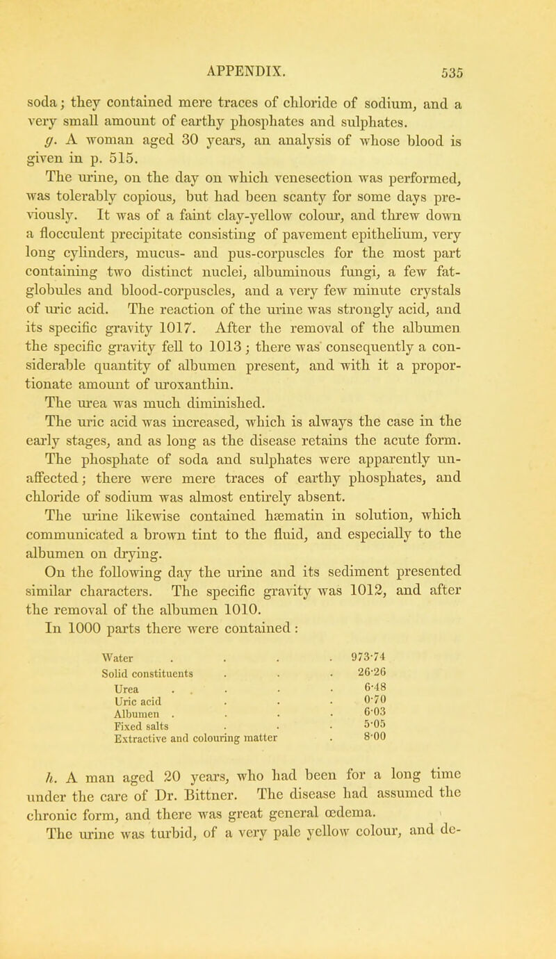soda; they contained mere traces of chloride of sodium, and a very small amount of earthy phosphates and sulphates. ff. A woman aged 30 years, an analysis of whose blood is given in p. 515. The urine, on the day on which venesection was performed, was tolerably copious, but had been scanty for some days pre- Auously. It was of a faint clay-yellow colour, and threw down a flocculent precipitate consisting of pavement epithelium, very long cylinders, mucus- and pus-corpuscles for the most part containing two distinct nuclei, albuminous fungi, a few fat- glohules and blood-corpuscles, and a very few minute crystals of uric acid. The reaction of the urine was strongly acid, and its specific gravity 1017. After the removal of the albumen the specific gravity fell to 1013 ; there was consequently a con- siderable quantity of albumen present, and with it a propor- tionate amount of uroxanthin. The urea was much diminished. The uric acid was increased, which is always the case in the early stages, and as long as the disease retains the acute form. The phosphate of soda and sulphates were apparently un- afiPected; there were mere traces of earthy phosphates, and chloride of sodium was almost entii’ely absent. The lu'ine likewise contained hsematin in solution, which communicated a brown tint to the fluid, and especially to the albumen on drying. On the following day the urine and its sediment presented similar characters. The specific gravity was 1012, and after the removal of the albumen 1010. In 1000 parts there were contained: /i. A man aged 20 years, who had been for a long time under the care of Dr. Bittner. The disease had assumed the chronic form, and there was great general oedema. The urine was turbid, of a very pale yellow colour, and de- water 973-74 Solid constituents Urea Uric acid Albumen . Fixed salts Extractive and colouring matter 26-26 6-48 0-70 6-03 5-05 8-00