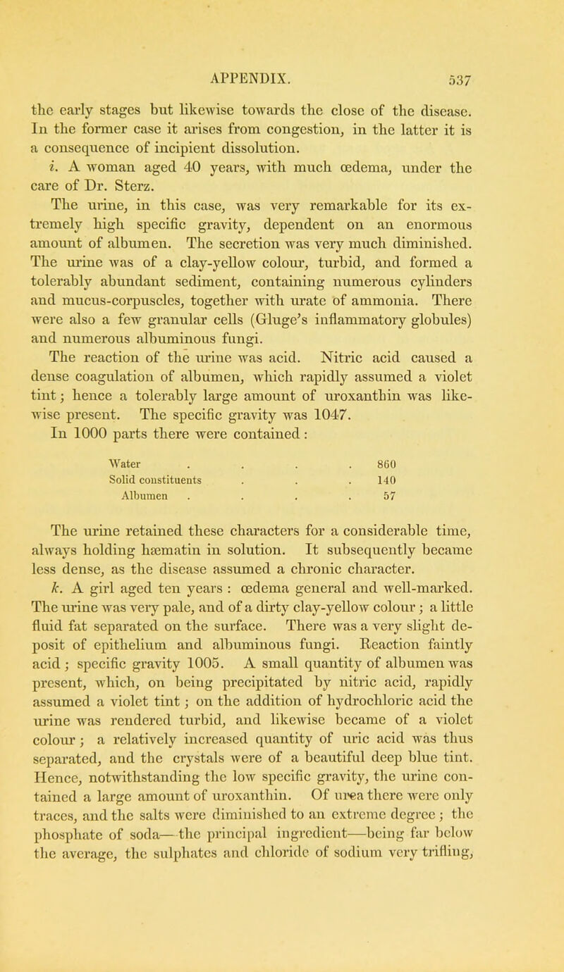 tlic eai'ly stages but likewise tow'ards the close of the disease. In the former case it arises from congestion^ in the latter it is a consequence of incipient dissolution. i. A woman aged 40 years, with much oedema, under the care of Dr. Sterz. The urine, in this case, was very remarkable for its ex- tremely high specific gravity, dependent on an enormous amount of albumen. The secretion was very much diminished. The mfine was of a clay-yellow colour, turbid, and formed a tolerably abundant sediment, containing numerous cylinders and mucus-corpuscles, together with urate of ammonia. There were also a few granular cells (Gluge’s inflammatory globules) and numerous albuminous fungi. The reaction of the urine was acid. Nitric acid caused a dense coagulation of albumen, which rapidly assumed a violet tint; hence a tolerably large amount of uroxanthin was like- wise present. The specific gravity was 1047. In 1000 parts there were contained: The nrine retained these characters for a considerable time, always holding ha3matin in solution. It subsequently became less dense, as the disease assumed a chronic character. k. A girl aged ten years : oedema general and well-marked. The urine was very pale, and of a dirty clay-yellow colour; a little fluid fat separated on the surface. There was a very slight de- posit of epithelium and albuminous fungi. Reaction faintly acid; specific gravity 1005. A small quantity of albumen was present, which, on being precipitated by nitric acid, rapidly assumed a violet tint; on the addition of hydrochloric acid the rrrine was rendered turbid, and likewise became of a violet colour; a relatively increased quantity of uric acid was thus separated, aud the crystals were of a beautiful deep blue tint. Hence, notwithstanding the low specific gravity, the urine con- tained a large amount of uroxanthin. Of ui'ca there were only traces, and the salts were diminished to an extreme degree ; the jihosphate of soda—the principal ingredient—being far below the average, the sulphates and chloride of sodium very trifling, M’'ater Solid constituents 860 140