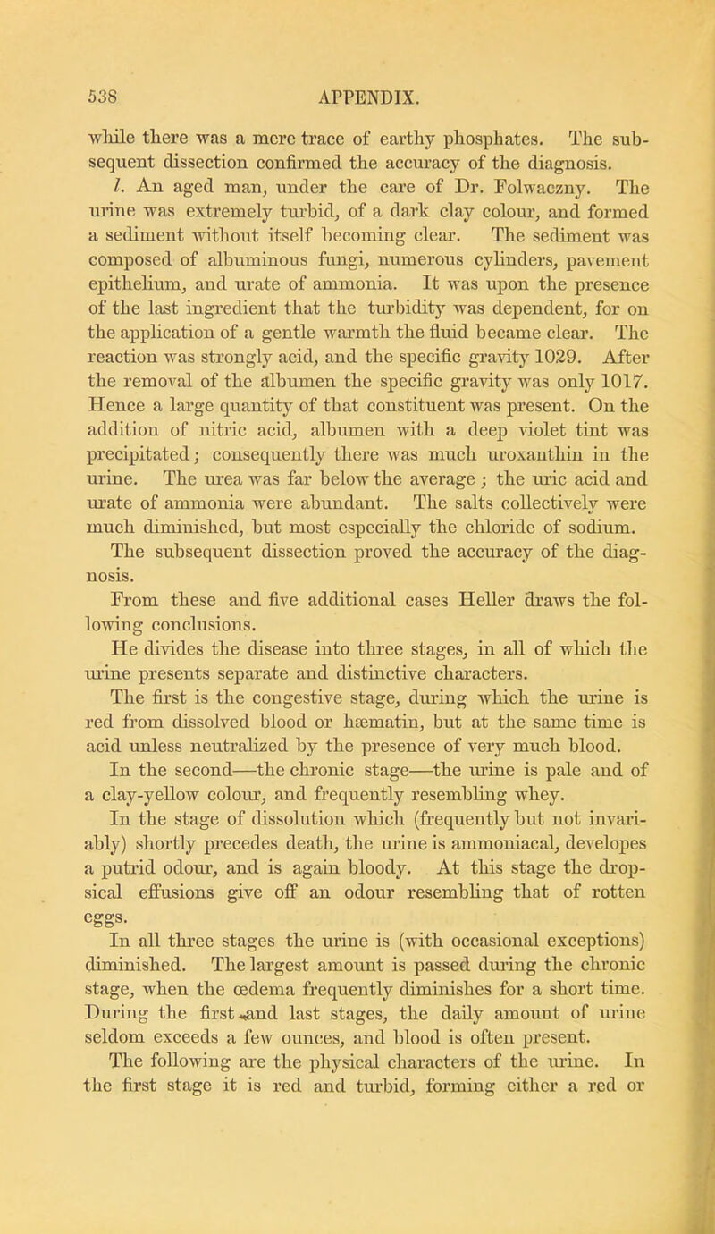 wliile there was a mere trace of earthy phosphates. The sub- sequent dissection confirmed the accuracy of the diagnosis. 1. An aged man, under the care of Dr. Folwaczny. The mine was extremely turbid, of a dark clay colour, and formed a sediment without itself becoming clear. The sediment was composed of albuminous fungi, numerous cylinders, pavement epithehum, and urate of ammonia. It was upon the presence of the last ingredient that the turbidity was dependent, for on the application of a gentle warmth the fluid became clear. The reaction was strongly acid, and the specific gravity 1029. After the removal of the albumen the specific gravity was only 1017. Plence a large quantity of that constituent was present. On the addition of nitric acid, albumen with a deep Auolet tint was precipitated; consequently there was much uroxanthin in the urine. The m'ea was far below the average ; the mic acid and m’ate of ammonia were abundant. The salts collectively were much diminished, but most especially the chloride of sodium. The subsequent dissection proved the accuracy of the diag- nosis. From these and five additional cases Heller draws the fol- lowing conclusions. He divides the disease into three stages, in all of which the mine presents separate and distinctive characters. The first is the congestive stage, dming which the mine is red from dissolved blood or hsematin, but at the same time is acid imless neutralized by the presence of very much blood. In the second—the chronic stage—the mine is pale and of a clay-yellow colom, and frequently resembling whey. In the stage of dissolution which (frequently but not inA'ari- ably) shortly precedes death, the mine is ammoniacal, developes a putrid odom, and is again bloody. At this stage the drop- sical efiFusions give off an odour resembhng that of rotten eggs. In all three stages the urine is (with occasional exceptions) diminished. The largest amount is passed during the chronic stage, when the oedema frequently diminishes for a short time. During the first-.^nd last stages, the daily amount of mine seldom exceeds a few ounces, and blood is often present. The following are the physical characters of the urine. In the first stage it is red and turbid, forming either a red or