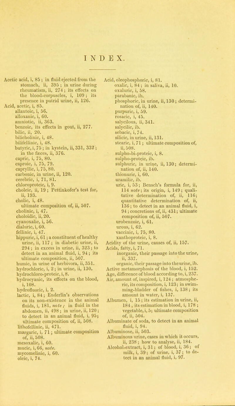 INDEX. Acetic acid, i, 85 ; in fluid ejected from the stomach, ii, 395 ; in urine during rheumatism, ii, 274 ; its eft'ects on the hlood-corpuscles, i, 109; its presence in putrid m:ine, ii, 126. Acid, acetic, i, 85. allantoic, i, 56. aUoxanic, i, 60. amniotic, ii, 363. benzoic, its effects in gout, ii, 277. bilic, ii, 20. bihchohnic, i, 48. bilifelliuic, i, 48. butjTic, i, 75 ; in kystein, ii, 331, 332 ; in the faeces, ii, 376. capric, i, 75, 80. caproic, i, 75, 79. capryUic, i, 75, 80. carbonic, in urine, ii, 120. cerehric, i, 71, 81. chloroproteic, i, 9. choleic, ii, 19 ; Pettinkofer’s test for, ii, 193. cholic, i, 48. ultimate composition of, ii, 507. chohnic, i, 47. choloidic, ii, 20. cyanoxahc, i, 56. dialuric, i, 60. feUinic, i, 47. hippuric, i, 61; a constituent of healthy urine, ii, 117 ; in diabetic urine, ii, 294 ; in excess in urine, ii, 323 ; to detect in an animal fluid, i, 94 ; its rdtimate composition, ii, 507. humic, in urine of herhivora, ii, 351. hydrochloric, i, 2 ; in urine, ii, 130. hydrochloro-proteic, i, 8. hydrocyanic, its effects on the blood, i, 108. hydrofluoric, i, 2. lactic, i, 84; Enderlin’s observations on its non-existence in the animal fluids, i, 181, note ; in fluid in the abdomen, ii, 498 ; in urine, ii, 120 ; to detect in an anunal fluid, i, 95; ultimate composition of, ii, 508. lithofellinic, ii, 471. margaric, i, 71; ultimate composition of, ii, 508. mesoxalic, i, 60. mucic, i, 66, note. mycomelinic, i, 60. oleic, i, 74. Acid, oleophosphoric, i, 81. oxalic, i, 84 ; in saUva, ii, 10. oxaluric, i, 58. parabanic, ib. phosphoric, in urine, ii, 130; determi- nation of, ii, 140. purpuric, i, 59. rosacic, i, 45. salycilous, ii, 341. salycUic, ib. sehacic, i, 74. sihcic, in urine, ii, 131. stearic, i, 71; ultimate composition of, ii, 508. sulpho-bi-proteic, i, 8. sulpho-proteic, ib. sulphiuic, in urine, ii, 130; determi- nation of, ii, 140. thionuric, i, 60. mamilic, ib. mic, i, 53; Beusch’s formula for, ii, 114 note; its origin, i, 149; quaU- tative determination of, ii, 116; quantitative determination of, ii, 136; to detect in an animal fluid, i, 94 ; concretions of, ii, 431; ultimate composition of, ii, 507. urobenzoic, i, 61. urous, i, 62. vaccinic, i, 75, 80. xanthoproteic, i, 8. Acidity of the mine, causes of, ii, 157. Acids, fatty, i, 71. inorganic, theu- passage into the urine, ii, 337. organic, their passage into the urine, ib. Active metamorphosis of the blood, i, 152. Age, difference of blood according to, i, 237. Air, amount of, inspired, i, 124 ; atmosphe- ric, its composition, i, 123; in swim- ming-bladder of fishes, i, 138; its amount in water, i, 137. Albumen, i, 15 ; its estimation in urine, ii, 184 , its estimation in blood, i, 178 ; vegetable, i, 5; ultimate composition of, ii, 504. Albuminate of soda, to detect in au animal fluid, i, 94. Albuminose, ii, 503. Albuminous urine, cases in which it occurs, ii, 238 ; how to analyse, ii, 184. Alcohol-extract, i, 31; of blood, i, 36; of milk, i, 39; of mine, i, 37; to de- tect in an animal fluid, i, 97.