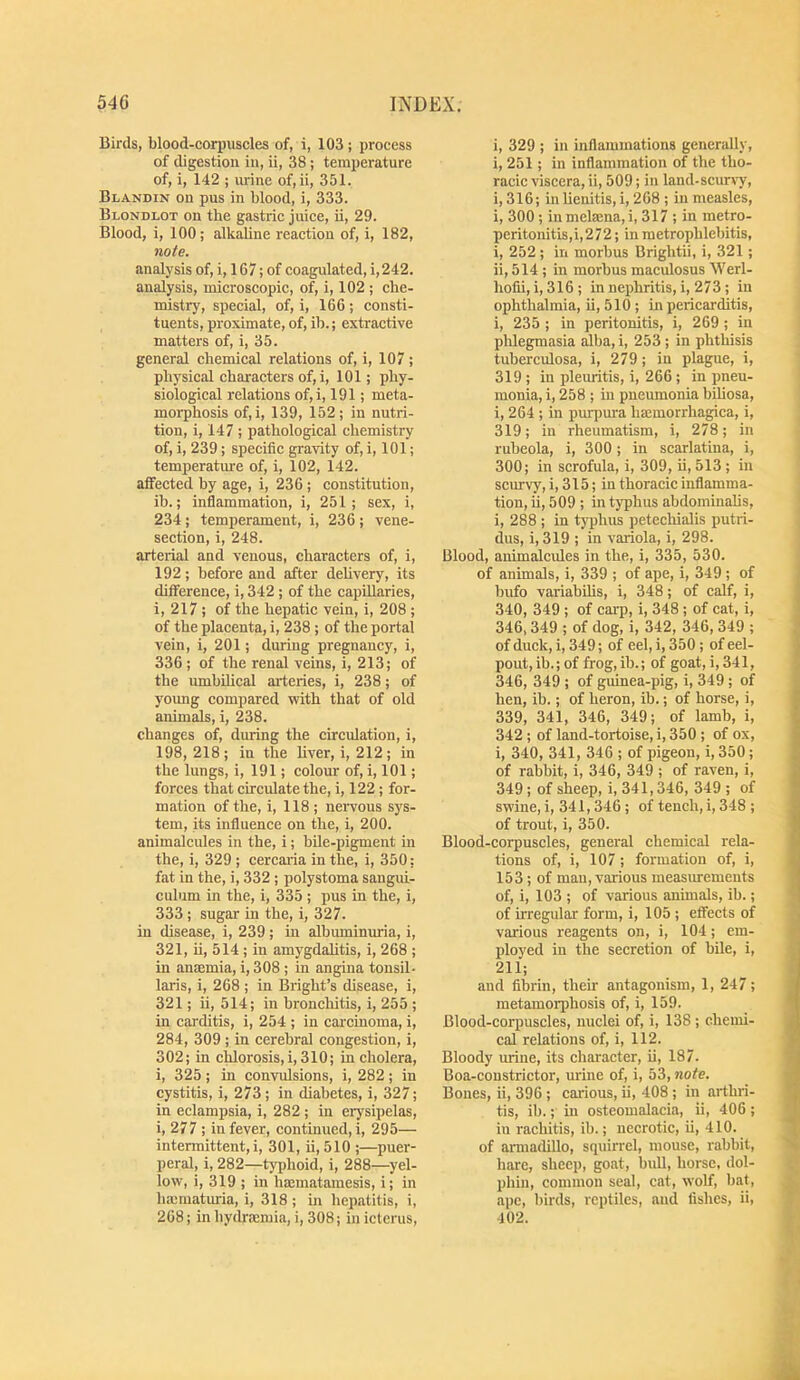 Birds, blood-cori)uscles of, i, 103; process of digestion in, ii, 38 ; temperature of, i, 142 ; urine of, ii, 351. Blandin on pus in blood, i, 333. Blondlot on the gastric juice, ii, 29. Blood, i, 100; alkaline reaction of, i, 182, note. analysis of, i, 167; of coagulated, i,242. analysis, microscopic, of, i, 102 ; che- mistry, special, of, i, 166 ; consti- tuents, proximate, of, ib.; extractive matters of, i, 35. general chemical relations of, i, 107 ; physical characters of, i, 101; phy- siological relations of,i, 191; meta- morphosis of,i, 139, 152; in nutri- tion, i, 147 ; pathological chemistry of, i, 239; specific gravity of, i, 101; temperature of, i, 102, 142. affected by age, i, 236; constitution, ib.; inflammation, i, 251; sex, i, 234; temperament, i, 236; vene- section, i, 248. arteiial and venous, characters of, i, 192; before and after dehvery, its difference, i, 342; of the capillaries, i, 217 ; of the hepatic vein, i, 208 ; of the placenta, i, 238; of the portal vein, i, 201; during pregnancy, i, 336 ; of the renal veins, i, 213; of the umbilical arteries, i, 238; of young compared with that of old animals, i, 238. changes of, during the circulation, i, 198,218; in the liver, i, 212; in the lungs, i, 191; colour of, i, 101; forces that circulate the, i, 122 ; for- mation of the, i, 118 ; neiTOUs sys- tem, its influence on the, i, 200. animalcules in the, i; bUe-pigment in the, i, 329 ; cercaiia in the, i, 350; fat in the, i, 332; polystoma sangui- culum in the, i, 335 ; pus in the, i, 333; sugar in the, i, 327. in disease, i, 239; in albmninuria, i, 321, ii, 514 ; in amygdalitis, i, 268 ; in anaemia, i, 308 ; in angina tonsil- laris, i, 268 ; in Bright’s disease, i, 321; ii, 514; in bronchitis, i, 255 ; in carditis, i, 254 ; in carcinoma, i, 284, 309; in cerebral congestion, i, 302; in chlorosis, i, 310; in cholera, i, 325; in convulsions, i, 282; in cystitis, i, 273; in diabetes, i, 327; in eelampsia, i, 282 ; in erysipelas, i, 277 ; in fever, continued,!, 295— intermittent,!, 301, ii, 510 ;—puer- peral, i, 282—ty|)hoid, i, 288—yel- low, i, 319 ; in hajmatamesis, i; in hmmaturia, i, 318; in hepatitis, i, 268; in hydreemia, i, 308; in icterus. i, 329 ; in inflammations generally, i, 251; in inflammation of the tho- raeic viscera, ii, 509; in land-scurvy, i, 316; in lienitis, i, 268 ; in measles, i, 300; in melrnna, i, 317 ; in metro- peritonitis,i,272; in metrophlebitis, i, 252 ; in morbus Brightii, i, 321; ii, 514 ; in morbus maculosus Werl- hofii, i, 316; in nephritis, i, 273 ; in ophthalmia, ii, 510; in pericarditis, i, 235 ; in peritonitis, i, 269 ; in phlegmasia alba, i, 253 ; in phthisis tuberculosa, i, 279; in plague, i, 319 ; in pleuritis, i, 266 ; in pneu- monia, i, 258 ; in pneumonia biliosa, i, 264 ; in purpura hsemorrhagica, i, 319; in rheumatism, i, 278; in rubeola, i, 300; in scarlatina, i, 300; in scrofula, i, 309, ii, 513 ; in scurvy, i, 315; in thoracic inflamma- tion, ii, 509 ; in typhus abdominalis, i, 288 ; in typhus petechialis putri- dus, i, 319 ; in variola, i, 298. Blood, animalcules in the, i, 335, 530. of animals, i, 339 ; of ape, i, 349 ; of bufo variabilis, i, 348; of calf, i, 340, 349 ; of carp, i, 348 ; of cat, i, 346,349 ; of dog, i, 342, 346, 349 ; of duck, i, 349; of eel, i, 350 ; of eel- pout, ib.; of frog,ib.; of goat, i, 341, 346, 349 ; of guinea-pig, i, 349 ; of hen, ib.; of heron, ib.; of horse, i, 339, 341, 346, 349; of lamb, i, 342 ; of land-tortoise, i, 350 ; of ox, i, 340, 341, 346 ; of pigeon, i, 350; of rabbit, i, 346, 349 ; of raven, i, 349; of sheep, i, 341,346, 349 ; of swine, i, 341, 346 ; of tench, i, 348 ; of trout, i, 350. Blood-corpuscles, general chemical rela- tions of, i, 107 ; formation of, i, 153; of man, various measiuements of, i, 103 ; of various animals, ib.; of irregular form, i, 105 ; effects of various reagents on, i, 104; em- ployed in the secretion of bile, i, 211; and fibrin, their antagonism, 1, 247; metamorphosis of, i, 159. Blood-corpuscles, nuclei of, i, 138; chemi- cal relations of, i, 112. Bloody urine, its character, ii, 187. Boa-constrictor, urine of, i, 53, note. Bones, ii, 396 ; carious, ii, 408 ; in arthri- tis, ib.; in osteomalacia, ii, 406 ; in rachitis, ib.; necrotic, ii, 410. of armadillo, squirrel, mouse, rabbit, hare, sheep, goat, bull, horse, dol- phin, common seal, cat, wolf, bat, ape, birds, reptiles, and fishes, ii, 402.