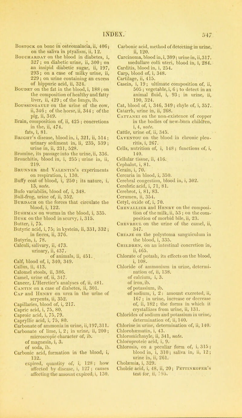 Bostock on bone in osteomalacia, ii, 406; on tlie saliva in ptyalism, ii, 12. Boucharoat on the blood in diabetes, i, 327 ; on diabetie urine, ii, 300 ; on an insipid diabetic sugar, ii, 197, 293; on a case of milky urine, ii, 229 ; on urine containing an excess of bippuric acid, ii, 324. Boudet on the fat in the blood, i, 188 ; on the composition of healthy and fatty liver, ii, 429 ; of the lungs, ib. Boussingault on the urine of the cow, ii, 346; of the horse, ii, 344 ; of the pig, ii, 349. Brain, composition of, ii, 425 ; concretions in the, ii, 474. fats, i, 81. Bright’s disease, blood in, i, 321, ii, 514 ; urinary sediment in, ii, 235, 539 ; urine in, ii, 231, 528. Bromine, its passage into the urine, ii, 336. Bronchitis, blood in, i, 255 ; urine in, ii, 219. Brunner and Valentin’s experiments on respiration, i, 130. Butfy coat of blood, 1, 250 ; its nature, i, 13, note. Bufo variabUis, blood of, i, 348. BuU-frog, urine of, ii, 352. Burdach on the forces that circulate the blood, i, 122. Bushman on worms in the blood, i, 335. Busk on the blood in scurvy, i, 315. Butter, i, 75. Butyric acid, i, 75; inkystein, ii, 331, 332 ; in fmees, ii, 376. Butyrin, i, 78. Calcidi, salivary, ii, 473. urinary, ii, 437. of animals, ii, 451. Calf, blood of, i, 340, 349. Callus, ii, 413. Calomel stools, ii, 386. Camel, urine of. ii, 347. Cancer, L’Heretier’s analyses of, ii, 481. Cantin on a case of diabetes, ii, 301. Cap and Henry on urea in the urine of serpents, ii, 352. Capillaries, blood of, i, 217. Capric acid, i, 75, 80. Caproic acid, i, 75, 79. Capryllic acid, i, 75, 80. Carbonate of ammonia in urine, ii,197,311. Carbonate of hme, i, 2; in urine, ii, 200 ; microscopic character of, ib. of magnesia, i, 3. of soda, ib. Carbonic acid, formation in the blood, i, 132. expired, quantity of, i, 128; liow aftcctcd by disease, i, 127; causes atl'ccting the amount expired, i, 130. Carbonic acid, method of detecting in urine, ii, 120. Carcinoma, blood in, i, 309; urine in, ii,317. inedullare colli uteri, blood in, i, 284. Carditis, blood in, i, 254. Carp, blood of, i, 348. Cartilage, ii, 415. Casein, i, 19; ultimate composition of, ii, 505 ; vegetable, i, 6 ; to detect in an animal fluid, i, 93; in urine, ii, 190, 324. Cat, blood of, i, 346, 349; chyle of, i, 357. Catarrh, urine in, ii, 268. Cattanei on the non-existence of copper in the bodies of new-born cliUdfen, i, 4, note. Cattle, urine of, ii, 345. Caventou on the blood in chronic pleu- ritis, i, 267. Cells, nutrition of, i, 148 ; functions of, i, 140. Cellular tissue, ii, 416. Cephalot, i, 81. Cerain, i, 70. Cercaria in blood, i, 350. Cerebral congestion, blood in, i, 302. Cerebric acid, i, 71, 81. Cerebrot, i, 81, 83. Cerumen, ii, 354. Cetyl, oxide of, i, 70. Chevallier and Henry on the composi- tion of the milk, ii, 53 ; on the com- position of morbid bile, ii, 23. Chevreul on the urine of the camel, ii, 347. Chiaje on the polystoma sanguicidum in the blood, i, 335. Children, on an intestinal concretion in, ii, 465. Chlorate of potash, its ettects on the blood, i, 108. Cldoride of ammonium in urine, determi- nation of, ii, 138. of calcium, i, 3. of iron,ib. of potassium, ib. of sodium, i, 2 : amomit excreted, ii, 167 ; in urine, increase or decrease of, ii, 182; the fonns in which it crystallizes from urine, ii, 131. Chlorides of sodium and potassium in urine, determination of, ii, 140. Chlorine in urine, determination of, ii, 140. Cblorohaeniatin, i, 43. Chloromiclimyle, ii, 341, note. Chloroproteic acid, i, 9. Chlorosis, on a peculiar form of, i, 315; blood in, i, 310; saliva in, ii, 12; urine in, ii, 261. Cholauuia, i, 329. Choleic acid, i, 48, ii, 20; Peti'inkofer’s test for, ii, 193.