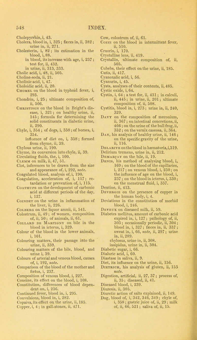 Cholepyrrliin, i, 43. Cholera, blood in, i, 325 ; faeces in, ii, 382 ; mine in, ii, 271. Cholesterin, i, 82; its estimation in the blood, i, 88. in blood, its increase with age, i, 237 ; test for, ii, 432. in urine, ii, 313, 333. Cholic acid, i, 48, ii, 505. Choline-soda, ii, 21. Cholinie aeid, i, 47. Choloidic acid, ii, 20. Chomel on the blood in typhoid fever, i, 293. Chondrin, i, 25 ; ultimate composition of, ii, 506. Christison on the blood in Bright’s dis- ease, i, 321; on healthy urine, ii, 145; formula for determining the solid constituents in diabetie urine, ii, 290. Chyle, i, 354 ; of dogs, i, 358; of horses, i, 354. influence of diet on, i, 358; formed from chyme, ii, 39. Chylous urine, ii, 190. Chyme, its eonversion into ehyle, ii, 39. Cireulating fluids, the, i, 100. Clemm on milk, ii, 47, 51. Clot, inferences to be drawn from the size and appearance of, i, 292, note. Coagulated blood, analysis of, i, 190. Coagulation, acceleration of, i, 117; re- tardation or prevention of, i, 115. CoATHupE on the development of carbonic acid at different periods of the day, i, 127. CoiNDET on the urine in inflammation of the liver, ii, 226. CoLBERG on the liquor amnii, ii, 541. Colostrum, ii, 49 ; of women, composition of, ii, 50 ; of animals, ii, 61. CoLLARD DE Martigny On bilc in the blood in icterus, i, 329. Colour of the blood in the lower animals, i, 101. Colouring matters, their passage into the urine, ii, 339. Colouring matters of the bile, blood, and urine i, 39. Colours of arterial and venous blood, causes of, i, 192, note. Comparison of the blood of the mother and fcetus, i, 237. Composition of venous blood, i, 227. Coneine, its effect on the blood, i, 108. Constitution, differences of blood depen- dent on, i, 236. Continued fever, blood in, i, 295. Convulsions, blood in, i, 282. Copaiva,its effect on the urine, ii, 185. Copper, i, 4 ; in gall-stones, ii, 471. Cow, colostrum of, ii, 61. Cozzi on the blood in intermittent fever, ii, 510. Cruorin, i, 170. Crystalline lens, ii, 419. Crvstallin, ultimate composition of, ii, 505. Cubebs, their effect on the urine, ii, 185. Cutis, ii, 417. Cyanoxahc acid, i, 56. Cyanurin, i, 45. Cysts, analyses of their contents, ii, 485. Cystic oxide, i, 64. Cystin, i, 64 ; a test for, ii, 431; in calculi, ii, 445 ; in mine, ii, 201; ultimate composition of, ii, 508. Cystitis, blood in, i, 273; urine in, ii, 240, 329. Davy on the composition of meconium, ii, 367; on intestinal concretions, ii, 466 ; on the urine of the bull frog, ii, 352 ; on the vernix caseosa, ii, 364. Day, his analysis of healthy mine, ii, 146 ; on the specific gravity of the mine, ii, 116. D EL ARivE on the blood in hsematuria,i,319. Delirium tremens, urine in, ii, 212. Demarcay on the bde, ii, 19. Denis, bis method of analysing blood, i, 169; on the blood of the capillaries, i, 217 ; on venous blood, i, 230; on the influence of age on the blood, i, 237 ; on the blood in icterus, i, 330 ; on the menstrual fluid, i, 337. Dentine, ii, 413. Devergie on the presence of copper in the human body, i, 4. Deviations in the constitution of morbid blood, i, 246. Deyeux on diseased milk, ii, 59. Diabetes mellitus, amount of cai'bonic acid expired in, i, 127 ; pathology of, ii, 303 ; occasionally periodic, ii, 304 ; blood in, i, 327 ; feces in, ii, 337 ; sweat in, i, 66, note, ii, 297 ; urine in, ii, 289. chylosus, urine in, ii, 308. insipidus, urine in, ii, 304. Diabetic sugar, i, 66. Dialuric acid, i, 60. Diastase in saliva, ii, 9. Diet, its influence on the urine, ii, 156. Dietrich, his analysis of gluten, ii, 153 note. Digestion, artificial, ii, 27, 37; process of, ii, 35 ; diseased, ii, 41. Diseased blood, i, 239. Diuresis, ii, 305. Diuretic action of salts explained, ii, 149. Dog, blood of, i, 342, 346, 349 ; chyle of, i, 358 ; gastric juice of, ii, 29 ; milk of, ii, 66, 521; saliva of, ii, 15.