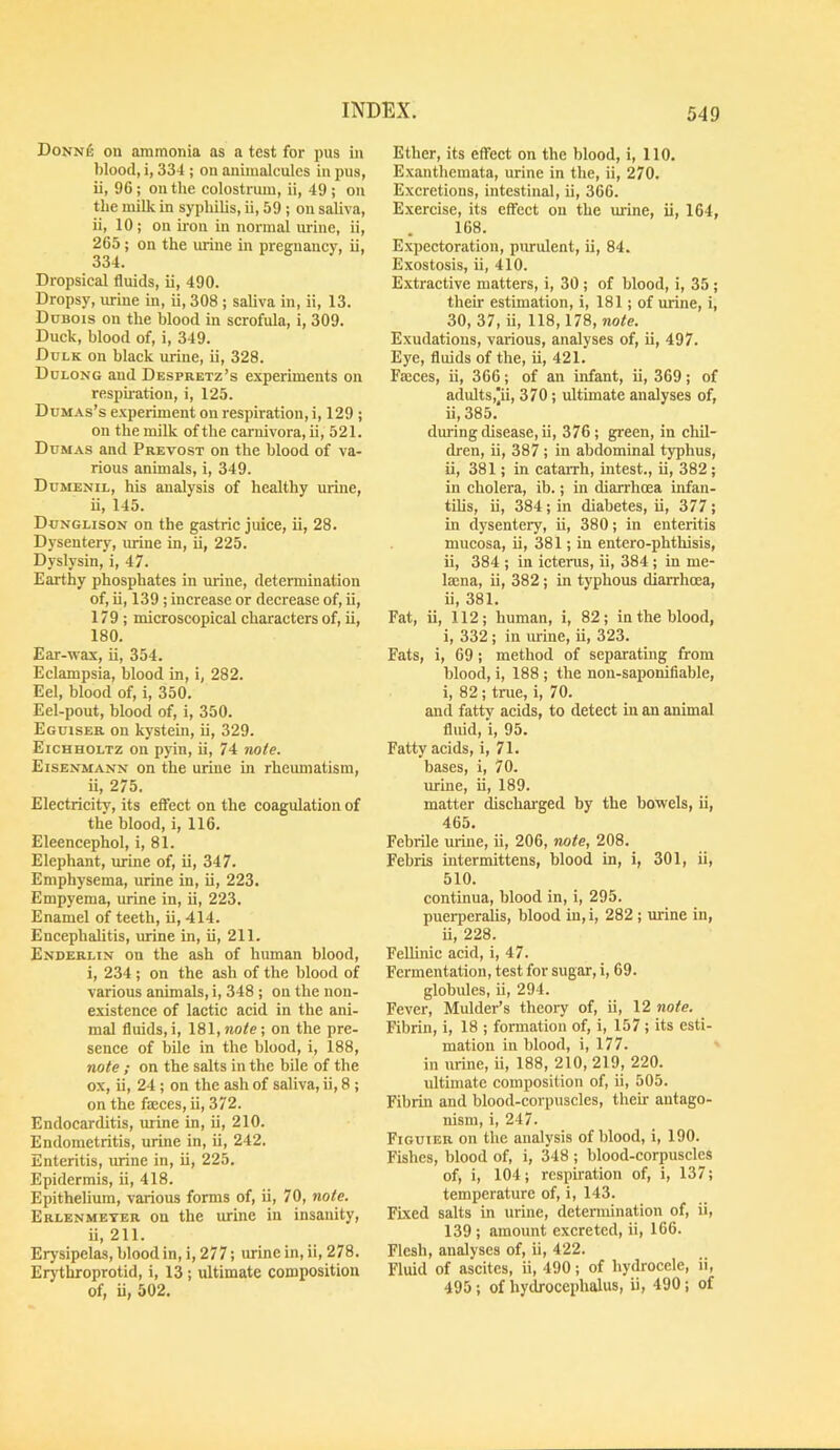 DoNNfi on ammonia as a test for pus in blood, i, 334 ; on animalcules in pus, ii, 96 ; on the eolostrum, ii, 49 ; on the milk in syphilis, ii, 59 ; on saliva, ii, 10; on iron in normal urine, ii, 265; on the mine in pregnancy, ii, 334. Dropsical fluids, ii, 490. Dropsy, urine in, ii, 308 ; saliva in, ii, 13. Dubois on the blood in scrofula, i, 309. Duck, blood of, i, 349. Dulk on black urine, ii, 328. Dolong and Despretz’s experiments on respii-ation, i, 125. Dumas’s experiment on respiration, i, 129 ; on the milk of the carnivora, ii, 521. Dumas and Prevost on the blood of va- rious animals, i, 349. Dumemil, his analysis of healthy urine, ii, 145. Dunglison on the gastric juice, ii, 28. Dysentery, urine in, ii, 225. Dyslysin, i, 47. Earthy phosphates in urine, determination of, ii, 139; increase or decrease of, ii, 179 ; microscopical characters of, ii, 180. Ear-wax, ii, 354. Eclampsia, blood in, i, 282. Eel, blood of, i, 350. Eel-pout, blood of, i, 350. Eguiser on kystein, ii, 329. Eichholtz on pyin, ii, 74 rmte. Eisenmann on the urine in rheumatism, ii, 275. Electricity, its effect on the coagulation of the blood, i, 116. Eleencephol, i, 81. Elephant, m-ine of, ii, 347. Emphysema, urine in, ii, 223. Empyema, urine in, ii, 223. Enamel of teeth, ii, 414. Encephalitis, urine in, ii, 211. Enderlin on the ash of human blood, i, 234; on the ash of the blood of various animals, i, 348 ; on the non- existenee of lactic acid in the ani- mal fluids,!, 181,no<e; on the pre- sence of bile in the blood, i, 188, note ; on the salts in the bile of the ox, ii, 24 ; on the ash of saliva, ii, 8 ; on the faeces, ii, 372. Endocarditis, urine in, ii, 210. Endometritis, urine in, ii, 242. Enteritis, urine in, ii, 225. Epidermis, ii, 418. Epithelium, various forms of, ii, 70, note. Erlenmeyer on the urine in insanity, ii, 211. Erysipelas, blood in, i, 277; urine in, ii, 278. Erythroprotid, i, 13 ; ultimate composition of, ii, 502. Ether, its effect on the blood, i, 110. Exanthemata, urine in the, ii, 270. Excretions, intestinal, ii, 366. Exercise, its effect on the urine, ii, 164, 168. Expectoration, purulent, ii, 84. Exostosis, ii, 410. Extractive matters, i, 30 ; of blood, i, 35 ; their estimation, i, 181; of urine, i, 30, 37, ii, 118,178, note. Exudations, various, analyses of, ii, 497. Eye, fluids of the, ii, 421. Faeces, ii, 366; of an infant, ii, 369; of adults,]ii, 370; ultimate analyses of, ii, 385. during disease, ii, 376; green, in chil- dren, ii, 387 ; in abdominal typhus, ii, 381; in cataiTh, intest., ii, 382; in cholera, ib.; in diarrhoea infan- tilis, ii, 384; in diabetes, ii, 377; in dysentery, ii, 380; in enteritis mucosa, ii, 381; in entero-phthisis, ii, 384 ; in icterus, ii, 384 ; in me- Isena, ii, 382 ; in typhous diarrhoea, ii, 381. Fat, ii, 112; human, i, 82; in the blood, i, 332 ; in urine, ii, 323. Fats, i, 69; method of separating from blood, i, 188 ; the non-saponifiable, i, 82; true, i, 70. and fat^ acids, to detect in an animal fluid, i, 95. Fatty acids, i, 71. bases, i, 70. urine, ii, 189. matter dischai'ged by the bowels, ii, 465. Febrile urine, ii, 206, note, 208. Febiis intermittens, blood in, i, 301, ii, 510. continua, blood in, i, 295. puerperalis, blood in, i, 282 ; urine in, ii, 228. Fellinic acid, i, 47. Fermentation, test for sugar, i, 69. globules, ii, 294. Fever, Mulder’s theory of, ii, 12 note. Fibrin, i, 18 ; formation of, i, 157 ; its esti- mation in blood, i, 177. in urine, ii, 188, 210, 219, 220. ultimate composition of, ii, 505. Fibrin and blood-corpuscles, their antago- nism, i, 247. Figuteu on the analysis of blood, i, 190. Fishes, blood of, i, 348 ; blood-corpuscles of, i, 104; respiration of, i, 137; temperature of, i, 143. Fixed salts in urine, determination of, ii, 139; amount excreted, ii, 166. Flesh, analyses of, ii, 422. Fluid of ascites, ii, 490; of hydrocele, ii, 495; of hydrocephalus, ii, 490; of