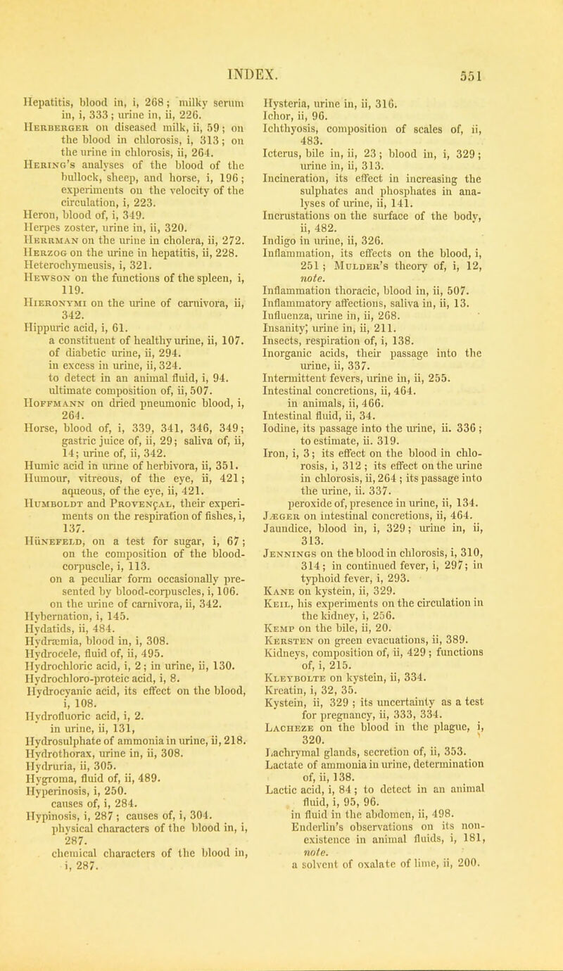 Hepatitis, blood in, i, 268; milky serum in, i, 333; urine in, ii, 226. IIerbkrger on diseased milk, ii, 59; on the blood in chlorosis, i, 313; on the urine in chlorosis, ii, 264. Hering’s analyses of the blood of the bullock, sheep, and horse, i, 196; experiments on the velocity of the circulation, i, 223. Heron, blood of, i, 349. Herpes zoster, urine in, ii, 320. Herrman on the urine in cholera, ii, 272. Herzog on the urine in hepatitis, ii, 228. Heterochymeusis, i, 321. Hewson on the functions of the spleen, i, 119. Hieronymi on the urine of carnivora, ii, 342. Hippuric acid, i, 61. a constituent of healthy urine, ii, 107. of diabetic urine, ii, 294. in excess in urine, ii, 324. to detect in an animal fluid, i, 94. ultimate composition of, ii, 507. IIoFFM.\NN on dried pneumonic blood, i, 264. Horse, blood of, i, 339, 341, 346, 349; gastric juice of, ii, 29; saliva of, ii, 14; urine of, ii, 342. Humic acid in imne of herbivora, ii, 351. Humour, vitreous, of the eye, ii, 421; acpieous, of the eye, ii, 421. Humboldt and PaovENfAL, their experi- ments on the respirarion of fishes, i, 137. Hunefeld, on a test for sugar, i, 67; on the composition of the blood- corpuscle, i, 113. on a peculiar form occasionally pre- sented by blood-corpuscles, i, 106. on the luine of carnivora, ii, 342. Hybernation, i, 145. Hydatids, ii, 484. Ilydrasmia, blood in, i, 308. Hydrocele, fluid of, ii, 495. Hydrochloric acid, i, 2; in urine, ii, 130. Hydrochloro-proteic acid, i, 8. Hydrocyanic acid, its effect on the blood, i, 108. Hydrofluoric acid, i, 2. in urine, ii, 131, Hydrosulphate of ammonia in luine, ii, 218. Hydrothorax, urine in, ii, 308. Hydruria, ii, 305. Hygroma, fluid of, ii, 489. Hyperinosis, i, 250. causes of, i, 284. Hypinosis, i, 287 ; causes of, i, 304. l>hvsical characters of the blood in, i, 287. chemical characters of the blood in, i, 287. Hysteria, urine in, ii, 316. Ichor, ii, 96. Ichthyosis, composition of scales of, ii, 483. Icterus, bile in, ii, 23; blood in, i, 329; mine in, ii, 313. Incineration, its effect in increasing the sulphates and phosphates in ana- lyses of urine, ii, 141. Incrustations on the surface of the bodv, ii, 482. Indigo in urine, ii, 326. Inflammation, its effects on the blood, i, 251 ; Mulder’s theory of, i, 12, note. Inflammation thoracic, blood in, ii, 507. Inflammatory affections, saliva in, ii, 13. Influenza, urine in, ii, 268. Insanity) urine in, ii, 211. Insects, respiration of, i, 138. Inorganic acids, their passage into the urine, ii, 337. Intermittent fevers, urine in, ii, 255. Intestinal concretions, ii, 464. in animals, ii, 466. Intestinal fliud, ii, 34. Iodine, its passage into the urine, ii. 336 ; to estimate, ii. 319. Iron, i, 3; its effect on the blood in chlo- rosis, i, 312 ; its effect on the mine in chlorosis, ii, 264 ; its passage into the mine, ii. 337. peroxide of, presence in urine, ii, 134. Jajger on intestinal concretions, ii, 464. Jaundice, blood in, i, 329; mine in, ii, 313. Jennings on the blood in chlorosis, i, 310, 314; in continued fever, i, 297; in typhoid fever, i, 293. Kane on kystein, ii, 329. Keil, his experiments on the circulation in the kidney, i, 256. Kemp on the bile, ii, 20. Kersten on green evacuations, ii, 389. Kidneys, composition of, ii, 429 ; functions of, i, 215. Kleybolte on kystein, ii, 334. Krcatin, i, 32, 35. Kystein, ii, 329 ; its uncertainty as a test for pregnancy, ii, 333, 334. Lacheze on the blood in the plague, i, 320. ' Lachrymal glands, secretion of, ii, 353. Lactate of ammonia in urine, determination of, ii, 138. Lactic acid, i, 84 ; to detect in an animal fluid, i, 95, 96. in fluid in the abdomen, ii, 498. Enderlin’s observations on its non- existence in animal fluids, i, 181, note. a solvent of oxalate of lime, ii, 200.