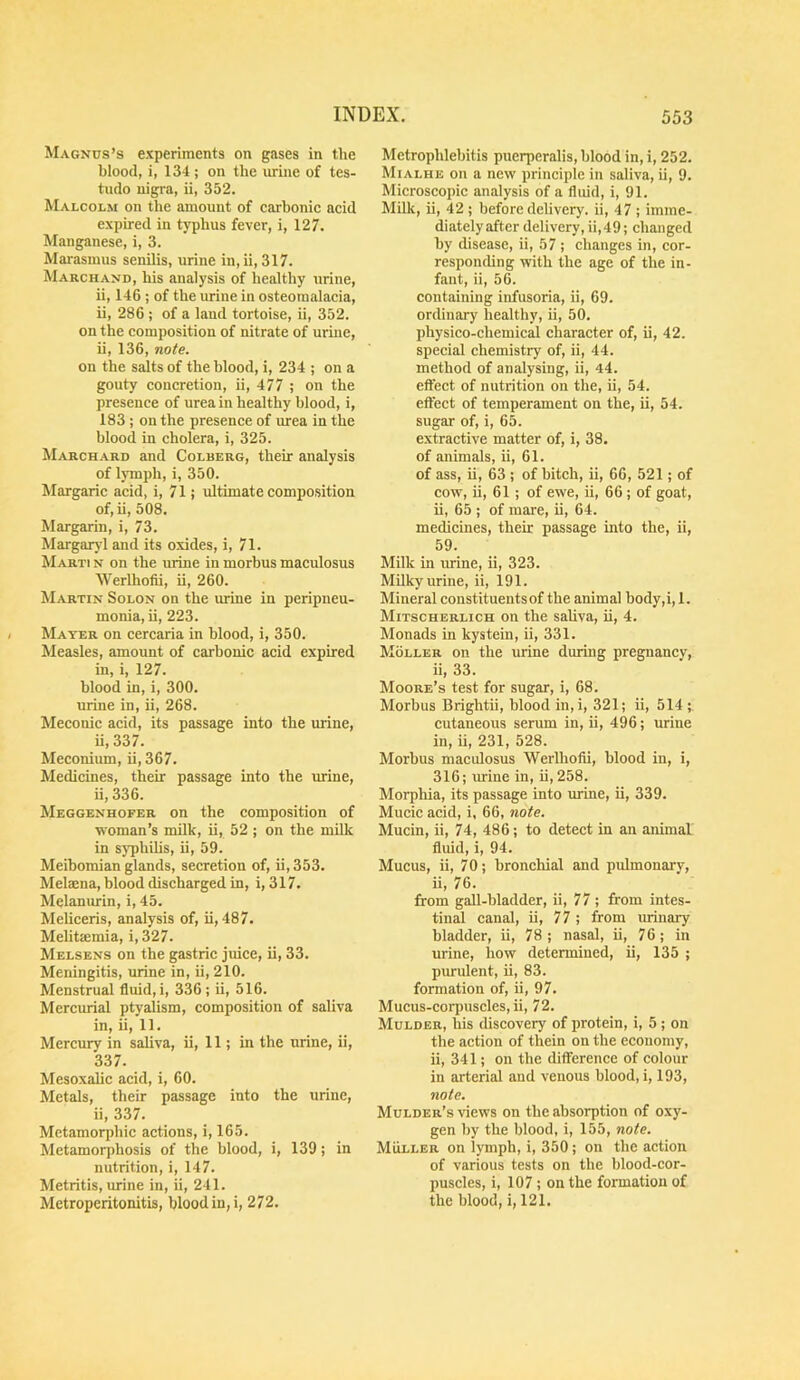 Magnus’s experiments on gases in the blood, i, 134 ; on the mine of tes- tudo nigra, ii, 352. Malcolm on the amount of carbonic acid expired in typhus fever, i, 127. Manganese, i, 3. Marasmus senilis, urine in, ii, 317. Marchand, his analysis of healthy urine, ii, 146 ; of the mine in osteomalacia, ii, 286 ; of a land tortoise, ii, 352. on the composition of nitrate of urine, ii, 136, note. on the salts of the blood, i, 234 ; on a gouty concretion, ii, 477 ; on the presence of urea in healthy blood, i, 183 ; on the presence of mea in the blood in cholera, i, 325. Marchard and Colberg, their analysis of lymph, i, 350. Margaric acid, i, 71 j ultimate composition of,ii, 508. Margarin, i, 73. Margarj'l and its oxides, i, 71. Marti n on the urine in morbus maculosus Werlhofii, ii, 260. Martin Solon on the mine in peripneu- monia, ii, 223. Mater on cercaria in blood, i, 350. Measles, amount of carbonic acid expired in, i, 127. blood in, i, 300. urine in, ii, 268. Meconic acid, its passage into the urine, ii,337. Meconium, ii, 367. Medicines, their passage into the mine, ii, 336. Meggenhofer on the composition of woman’s milk, ii, 52 ; on the milk in sj’philis, ii, 59. Meibomian glands, secretion of, ii, 353. Melaena, blood discharged in, i, 317. Melanmin, i, 45. Meliceris, analysis of, ii, 487. Melitsemia, i, 327. Melsens on the gastric juice, ii, 33. Meningitis, urine in, ii, 210. Menstrual fluid,!, 336; ii, 516. Mercurial ptyalism, composition of saliva in, ii, 11. Mercury in saliva, ii, 11; in the mine, ii, 337. Mesoxalic acid, i, 60. Metals, their passage into the urine, ii, 337. Mctamorphic actions, i, 165. Metamorphosis of the blood, i, 139; in nutrition, i, 147. Metritis, mine in, ii, 241. Metroperitonitis, blood in, i, 272. Metrophlebitis pucrperalis, blood in, i, 252. Mialhe on a new principle in saliva, ii, 9. Microscopic analysis of a fluid, i, 91. Milk, ii, 42 ; before delivery, ii, 47 ; imme- diately after delivery, ii,49; changed by disease, ii, 57; changes in, cor- responding with the age of the in- fant, ii, 56. containing infusoria, ii, 69. ordinary healthy, ii, 50. physico-chemical character of, ii, 42. special chemistry of, ii, 44. method of analysing, ii, 44. eftect of nutrition on the, ii, 54. eftect of temperament on the, ii, 54. sugar of, i, 65. extractive matter of, i, 38. of animals, ii, 61. of ass, ii, 63 ; of bitch, ii, 66, 521; of cow, ii, 61 ; of ewe, ii, 66 ; of goat, ii, 65 ; of mare, ii, 64. medicines, their passage into the, ii, 59. Milk in urine, ii, 323. Milky urine, ii, 191. Mineral constituents of the animal body,i, 1. Mitschbrlich on the saliva, ii, 4. Monads in kystein, ii, 331. Moller on the urine during pregnancy, ii, 33. Moore’s test for sugar, i, 68. Morbus Brightii, blood in,i, 321; ii, 514;. cutaneous serum in, ii, 496; urine in, ii, 231, 528. Morbus macidosus Werlhofii, blood in, i, 316; mine in, ii, 258. Morphia, its passage into mine, ii, 339. Mucic acid, i, 66, note. Mucin, ii, 74, 486; to detect in an animal fluid, i, 94. Mucus, ii, 70; bronchial and pidmonary, ii, 76. from gaU-bladder, ii, 77 ; from intes- tinal canal, ii, 77 ; from urinary bladder, ii, 78; nasal, ii, 76; in urine, how determined, ii, 135 ; purulent, ii, 83. formation of, ii, 97. Mucus-corpuscles, ii, 72. Mulder, his discovery of protein, i, 5 ; on the action of thein on the economy, ii, 341; on the difference of colour in arterial and venous blood, i, 193, note. Mulder’s views on the absorption of oxy- gen by the blood, i, 155, note. Muller on lymph, i, 350; on the action of various tests on the blood-cor- puscles, i, 107; on the formation of the blood, i, 121.