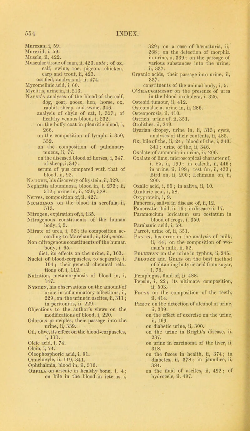 Murexan, i, .59. Murexid, i, 59. Muscle, ii, 422. Muscular tissue of man, ii, 423, note; of ox, calf, swiue, roe, pigeon, chicken, carp and trout, ii, 423. ossified, analysis of, ii, 474. MycomeUnic acid, i, 60. Myelitis, uriuein, ii, 213. Nasse’s analyses of the blood of the calf, dog, goat, goose, hen, horse, ox, rabbit, sheep, and swine, 346. analysis of chyle of cat, i, 357; of healthy venous blood, i, 232. on the huffy coat in pleuritic blood, i, 266. on the composition of lymph, i, 350, 352. on the composition of pulmonary mucus, ii, 77. on the diseased blood of horses, i, 347. of sheep, i, 347. serum of pus compared with that of blood, ii, 92. NAucHE,his discoveiyofkystein, ii, 329. Nephritis albuminosa, blood in, i, 273; ii, 512; urine in, ii, 230, 528. Nerves, composition of, ii, 427. Nicholson on the blood in scrofula, ii, 513. Nitrogen, expiration of, i, 135. Nitrogenous constituents of the human body, i, 5. Nitrate of inea, i, 52; its composition ac- cording to Marchand, ii, 136, note. Non-nitrogenous constituents of the human body, i, 65. diet, its effects on the urine, ii, 163. Nuclei of blood-corpuscles, to separate, i, 104 ; their general chemical rela- tions of, i, 112. Nutrition, metamorphosis of blood in, i, 147. Nysten, his observations on the amount of urine in inflammatory affections, ii, 229; on the urine in ascites, ii, 311; in peritonitis, ii, 229. Objections to the author’s views on the modifications of blood, i, 220. Odorous principles, their passage into the mine, ii, 339. Oil, oUve, its effect on the blood-corpuscles, i. 111. Oleic acid, i, 74. Olein, i, 74. Oleophosphoric acid, i, 81. Omichmyle, ii, 119, 341. Ophthalmia, blood in, ii, 510. Orfila on arsenic in healthy bone, i, 4 ; on bile in the blood in icterus, i. 329; on a case of hacmaturia, ii, 268 ; on the dcteetion of morphia in urine, ii, 339 ; on the passage of various substances into the urine, ii, 337. Organic acids, their passage into urine, ii, 337. constituents of the animal body, i, 5. O’Shaughnessy on the presence of urea in the blood in cholera, i, 326. Osteoid tumour, ii, 412. Osteomalacia, urine in, ii, 286. Osteoporosis, ii, 410. Ostrich, urine of, ii, 351. Otolithes, ii, 249. Oyai'ian dropsy, urine in, ii, 313; cysts, analyses of their contents, ii, 485. Ox, bile of the, ii, 24; blood of the, i, 340, 341; urine of the, ii, 346. Oxalate of ammonia in urine, ii, 200. Oxalate of hme, microscopical character of, i, 85, ii, 199; in calcuh, ii, 446; in urine, ii, 198 ; test for, ii, 433 ; Bird on, ii, 200; Lehmann on, ii, 200. Oxalic acid, i, 85 ; in sahva, ii, 10. Oxaluric acid, i, 58. Oxyprotein, i, 9. Pancreas, saliva in disease of, ii, 12. Pancreatic fluid, ii, 16; in disease ii, 17. Paramoecium loricatum seu costatum in blood of frogs, i, 350. Parabanic acid, i, 58. Parrot, urine of, ii, 351. Payen, his en-or in the analysis of milk, ii, 44; on the composition of wo- man’s mUk, ii, 52. Pelletan on the mine in typhus, ii, 245. Pblouze and Gelis on the best method of obtaining butyric acid from sugar, i, 78. Pemphigus, fluid of, ii, 488. Pepsin, i, 22; its idtimate composition, ii, 503. Pepys on the composition of the teeth, ii, 414. Percy on the detection of alcohol in urine, ii, 339. on the effect of exercise on the urine, ii, 169. on diabetic urine, ii, 300. on the urine in Bright’s disease, ii, 237. on urine in carcinoma of the liver, ii, 318. on the faeces in health, ii, 374; in diabetes, ii, 378; in jaundice, ii, 384. on the fluid of ascites, ii, 492; of hydrocele, ii, 497.