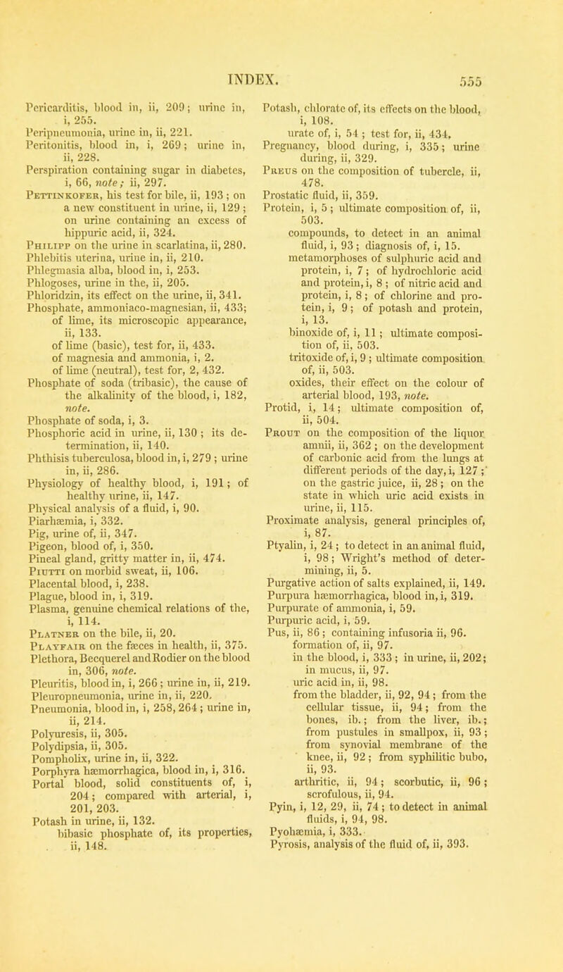 Pericarditis, blood in, ii, 209; urine in, i, 255. Peripneumonia, urine in, ii, 221. Peritonitis, blood in, i, 269; urine in, ii, 228. Perspiration eontaining sugar in diabetes, i, 66, note ; ii, 297. Pettinkofer, his test for bile, ii, 193 ; on a new constituent in urine, ii, 129 ; on urine containing an excess of hippuric acid, ii, 324. Philipp on the urine in scarlatina, ii, 280. Phlebitis uterina, urine in, ii, 210. Phlegmasia alba, blood in, i, 253. Phlogoses, urine in the, ii, 205. Phlpridzin, its effect on the urine, ii, 341. Phosphate, ammoniaco-magnesian, ii, 433; of lime, its microscopic ajipearance, ii, 133. of lime (basic), test for, ii, 433. of magnesia and ammonia, i, 2. of lime (neutral), test for, 2, 432. Phosphate of soda (tribasic), the cause of the alkalinity of the blood, i, 182, note. Phosphate of soda, i, 3. Phosphoric acid in urine, ii, 130 ; its de- termination, ii, 140. Phthisis tuberculosa, blood in, i, 279 ; urine in, ii, 286. Physiology of healthy blood, i, 191; of healthy urine, ii, 147. Physical analysis of a fluid, i, 90. Piarhsemia, i, 332. Pig, urine of, ii, 347. Pigeon, blood of, i, 350. Pineal gland, gritty matter in, ii, 474. PiuTTi on morbid sweat, ii, 106. Placental blood, i, 238. Plague, blood in, i, 319. Plasma, genuine chemical relations of the, i, 114. Platner on the bile, ii, 20. Playfair on the faeces in health, ii, 375. Plethora, Becquerel andRodier on the blood in, 306, note. Pleuritis, blood in, i, 266 ; urine in, ii, 219. Pleuropneumonia, mine in, ii, 220, Pneumonia, blood in, i, 258,264; urine in, ii, 214. Polyuresis, ii, 305. Polydipsia, ii, 305. Pompholix, urine in, ii, 322. Porphyra hmmorrhagica, blood in, i, 316, Portal blood, solid constituents of, i, 204; compared with arterial, i, 201, 203. Potash in urine, ii, 132. bibasic phosphate of, its properties, ii, 148. Potash, chlorate of, its effects on the blood, i, 108. urate of, i, 54 ; test for, ii, 434, Pregnancy, blood during, i, 335; urine during, ii, 329. Preus on the composition of tubercle, ii, 478. Prostatic fluid, ii, 359. Protein, i, 5 ; ultimate composition of, ii, 503. compounds, to detect in an animal fluid, i, 93 ; diagnosis of, i, 15. metamorphoses of sulphuric acid and protein, i, 7 ; of hydrochloric acid and protein, i, 8 ; of nitric acid and protein, i, 8 ; of chlorine and pro- tein, i, 9; of potash and protein, i, 13. binoxide of, i, 11; ultimate composi- tion of, ii, 503. tritoxide of, i, 9 ; ultimate composition of, ii, 503. oxides, their effect on the colour of arterial blood, 193, note. Protid, i, 14; ultimate composition of, ii, 504. Prout on the composition of the liquor amnii, ii, 362 ; on the development of carbonic acid from the lungs at different periods of the day, i, 127 on the gastric juice, ii, 28 ; on the state in which uric acid exists in urine, ii, 115. Proximate analysis, general principles of, i, 87. Ptyalin, i, 24 ; to detect in an animal fluid, i, 98; Wright’s method of deter- mining, ii, 5. Purgative action of salts explained, ii, 149. Pui-pura haamorrhagica, blood in,i, 319. Purpurate of ammonia, i, 59. Purpuric acid, i, 59. Pus, ii, 86 ; containing infusoria ii, 96. formation of, ii, 97. in the blood, i, 333 ; in urine, ii, 202; in mucus, ii, 97. uric acid in, ii, 98. from the bladder, ii, 92, 94 ; from the ceUular tissue, ii, 94; from the bones, ib.; from the liver, ib.; from pustules in smallpox, ii, 93; from synovial membrane of the knee, ii, 92 ; from syphilitic bubo, ii, 93. arthritic, ii, 94; scorbutic, ii, 96; scrofulous, ii, 94. Pyin, i, 12, 29, ii, 74; to detect in animal fluids, i, 94, 98. Pyohajmia, i, 333. Pyrosis, analysis of the fluid of, ii, 393.