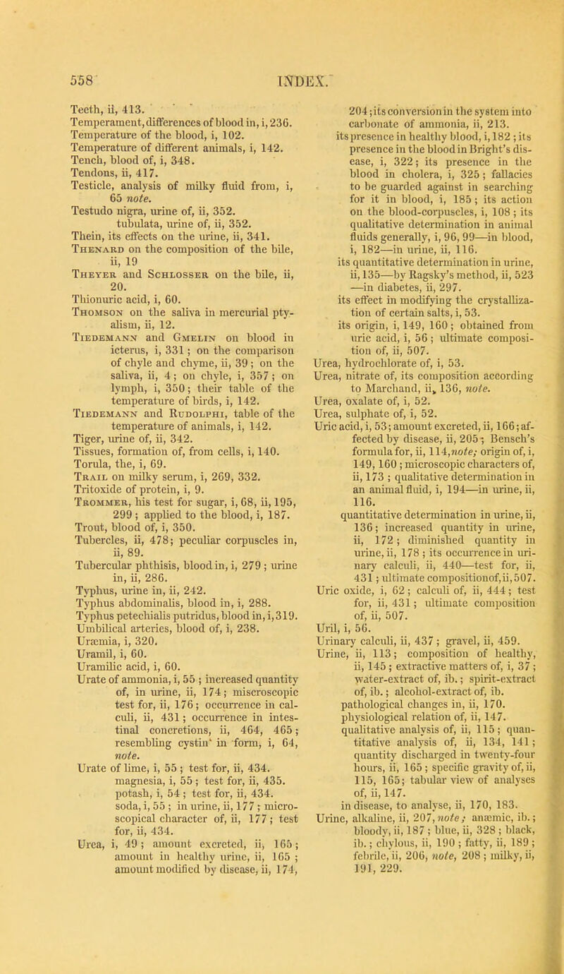 Teeth, il, 413. Temperament, differences of blood in, i, 236. Temperature of the blood, i, 102. Temperature of different animals, i, 142. Tench, blood of, i, 348. Tendons, ii, 417. Testicle, analysis of milky fluid from, i, 65 note. Testudo nigra, urine of, ii, 352. tubulata, mine of, ii, 352. Thein, its effects on the urine, ii, 341. Thenard on the composition of the bile, ii, 19 Theyer and Schlosser on the bUe, ii, 20. Thionuric acid, i, 60. Thomson on the saliva in mercurial pty- alism, ii, 12. Tiedemanx and Gmelin on blood in ictenis, i, 331; on the comparison of chyle and chyme, ii, 39 ; on the saliva, ii, 4; on chyle, i, 357; on lymph, i, 350; their table of the temperatm-e of birds, i, 142. Tiedemann and Kudolphi, table of the temperature of animals, i, 142. Tiger, urine of, ii, 342. Tissues, formation of, from cells, i, 140. Torula, the, i, 69. Trail on milky serum, i, 269, 332. Tritoxide of protein, i, 9. Trommer, his test for sugar, i, 68, ii, 195, 299 ; applied to the blood, i, 187. Trout, blood of, i, 350. Tubercles, ii, 478; peculiar corpuscles in, ii, 89. Tubercular phthisis, blood in, i, 279 ; urine in, ii, 286. Tj'phus, mine in, ii, 242. Typhus abdominalis, blood in, i, 288. Typhus petechialis putridus, blood in, i,319. Umbilical arteries, blood of, i, 238. Urmmia, i, 320. Uramil, i, 60. UramUic acid, i, 60. Urate of ammonia, i, 55 ; increased quantity of, in urine, ii, 174; miscroscopic test for, ii, 176; occurrence in cal- culi, ii, 431; occurrence in intes- tinal concretions, ii, 464, 465; resembling cystin' in form, i, 64, note. Urate of lime, i, 55 ; test for, ii, 434. magnesia, i, 55 ; test for, ii, 435. potash, i, 54 ; test for, ii, 434. soda, i, 55 ; in urine, ii, 177 ; micro- scopical character of, ii, 177; test for, ii, 434. Urea, i, 49; amount excreted, ii, 165; amount in healthy urine, ii, 165 ; amount modified by ilisease, ii, 174, 204; its conversion in the system into carbonate of ammonia, ii, 213. its presence in healthy blood, i, 182 ; its presence in the blood in Bright’s dis- ease, i, 322; its presence in the blood in cholera, i, 325; fallacies to be guarded against in searching for it in blood, i, 185 ; its action on the blood-corpuscles, i, 108 ; its qualitative determination in animal fluids generally, i, 96, 99—in blood, i, 182—in urine, ii, 116. its quantitative determination in urine, ii, 135—by Ragsky’s metliod, ii, 523 —in diabetes, ii, 297. its effect in modifying the crystalliza- tion of certain salts, i, 53. its origin, i, 149, 160; obtained from uric acid, i, 56 ; ultimate composi- tion of, ii, 507. Urea, hydrochlorate of, i, 53. Urea, nitrate of, its composition according to Marchand, ii, 136, note. Urea, oxalate of, i, 52. Urea, sulphate of, i, 52. Uric acid, i, 53; amount excreted, ii, 166; af- fected by disease, ii, 205 •; Bensch’s formida for, ii, 114,Mofe; origin of, i, 149,160; microscopic characters of, ii, 173 ; qualitative determination in an animal fluid, i, 194—in urine, ii, 116. quantitative determination in urine, ii, 136; increased quantity in urine, ii, 172; diminished quantity in urine, ii, 178 ; its occun’encein uri- nary calculi, ii, 440—test for, ii, 431; ultimate compositionof,ii,507. Uric oxide, i, 62; calculi of, ii, 444; test for, ii, 431; idtimate composition of, ii, 507. Urd, i, 56. Urinary calculi, ii, 437; gravel, ii, 459. Urine, ii, 113; composition of healthy, ii, 145; extractive matters of, i, 37; water-extract of, ib.; spirit-extract of, ib.; alcohol-extract of, ib. pathological changes in, ii, 170. physiological relation of, ii, 147. qualitative analysis of, ii, 115; quan- titative analysis of, ii, 134, 141; quantity discharged in twenty-four hoius, ii, 165; specific gravity of, ii, 115, 165; tabular view of analyses of, ii, 147. in disease, to analyse, ii, 170, 183. Urine, alkaline, ii, 2Ql,note; anannic, ib.; bloody, ii, 187 ; blue, ii, 328 ; black, ib.; chylous, ii, 190 ; fatty, ii, 189 ; febrile, ii, 206, note, 208 ; milky, ii, 191, 229.