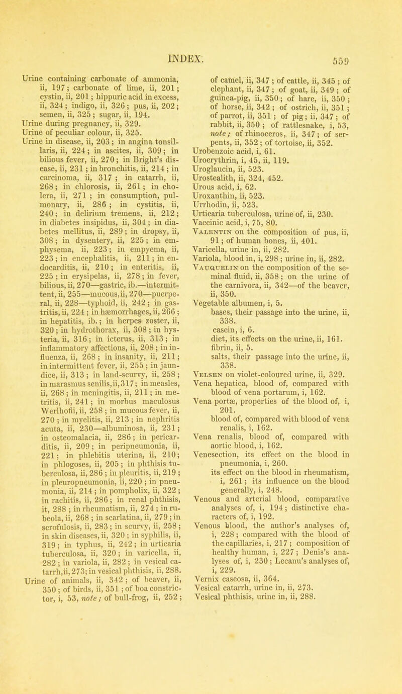 55!) Urine containing carbonate of ammonia, ii, 197; carbonate of lime, ii, 201; cystin, ii, 201; bippiiric acid in e.xcess, ii, 324; indigo, ii, 326 ; pus, ii, 202; semen, ii, 325; sugar, ii, 194. Urine during pregnancy, ii, 329. Urine of peculiar colour, ii, 325. Urine in disease, ii, 203; in angina tonsil- laris, ii, 224; in ascites, ii, 309; in bilious fever, ii, 270; in Bright’s dis- ease, ii, 231 ; in bronchitis, ii, 214 ; in carcinoma, ii, 317 ; in catarrh, ii, 268; in chlorosis, ii, 261; in cho- lera, ii, 271 ; in consumption, pul- monary, ii, 286 ; in cystitis, ii, 240; in delirium tremens, ii, 212; in diabetes insipidus, ii, 304 ; in dia- betes meUitus, ii, 289; in di'opsy, ii, 308; in dysentery, ii, 225; in em- physema, ii, 223; in empyema, ii, 223 ; in encephalitis, ii, 211; in en- docarditis, ii, 210; in enteritis, ii, 225 ; in erysipelas, ii, 278 ; in fever, bilious, ii, 270—gastric, ib.—intermit- tent, ii, 255—mucous,ii, 270—pueqie- ral, ii, 228—tj'phoid, ii, 242 ; in gas- tritis, ii, 224 ; in haemorrhages, ii, 266 ; in hepatitis, ib.; in herpes zoster, ii, 320 ; in hydrothorax, ii, 308 ; in hys- teria, ii, 316; in icterus, ii, 313; in inflammatory affections, ii, 208 ; in in- fluenza, ii, 268; in insanity, ii, 211; in intermittent fever, ii, 255 ; in jaun- dice, ii, 313 ; in land-scurvy, ii, 258 ; in marasmus senilis,ii,317; in measles, ii, 268 ; in meningitis, ii, 211; in me- tritis, ii, 241; in morbus maculosus Werlhofii, ii, 258 ; in mucous fever, ii, 270 ; in myelitis, ii, 213 ; in nephritis acuta, ii, 230—albuminosa, ii, 231; in osteomalacia, ii, 286; in pericar- ditis, ii, 209; in peripneumonia, ii, 221; in phlebitis uterina, ii, 210; in phlogoses, ii, 205 ; in phthisis tu- berculosa, ii, 286 ; in pleuritis, ii, 219 ; in pleuropnemnonia, ii, 220 ; in pneu- monia, ii, 214 ; in pompholix, ii, 322 ; in rachitis, ii, 286 ; in renal phthisis, it, 288 ; in rheumatism, ii, 274 ; in ru- beola, ii, 268 ; in scarlatina, ii, 279 ; in scrofulosis, ii, 283 ; in scurvy, ii, 258 ; in skin diseases, ii, 320 ; in syphilis, ii, 319; in typhus, ii, 242; in urticaria tuberculosa, ii, 320; in varicella, ii, 282 ; in variola, ii, 282 ; in vesical ca- tarrh,ii,273; in vesical phthisis, ii, 288. Urine of animals, ii, 342 ; of beaver, ii, 350 ; of birds, ii, 351 ; of boa constric- tor, i, 53, note; of bull-frog, ii, 252 ; of camel, ii, 347 ; of cattle, ii, 345 ; of elephant, ii, 347 ; of goat, ii, 349 ; of guinea-pig, ii, 350; of hare, ii, 350 ; of horse, ii, 342 ; of ostrich, ii, 351 ; of parrot, ii, 351 ; of pig; ii, 347 ; of rabbit, ii, 350 ; of rattlesnake, i, 53, note; of rliinoceros, ii, 347; of ser- pents, ii, 352 ; of tortoise, ii, 352. Urobenzoic acid, i, 61. Uroerythrin, i, 45, ii, 119. Uroglaucin, ii, 523. Urostealith, ii, 324, 452. Urous acid, i, 62. Uroxanthin, ii, 523. Urrhodin, ii, 523. Urticai-ia tuberculosa, urine of, ii, 230. Vaccinic acid, i, 75, 80. Valentin on the composition of pus, ii, 91; of human bones, ii, 401. Varicella, urine in, ii, 282. Variola, blood in, i, 298 ; urine in, ii, 282. VAuauELiNon the composition of the se- minal fluid, ii, 358; on the ludne of the carnivora, ii, 342—of the beaver, ii, 350. Vegetable albumen, i, 5. bases, their passage into the urine, ii, 338. casein, i, 6. diet, its effects on the urine, ii, 161. fibrin, ii, 5. salts, their passage into the urine, ii, 338. Velsen on violet-coloured urine, ii, 329. Vena hepatica, blood of, compared with blood of vena portarum, i, 162. Vena portae, properties of the blood of, i, 201. blood of, compared with blood of vena renalis, i, 162. Vena renahs, blood of, compared with aortic blood, i, 162. Venesection, its effect on the blood in pneumonia, i, 260. its effect on the blood in rheumatism, i, 261; its influence on the blood generally, i, 248. Venous and arterial blood, comparative analyses of, i, 194; distinctive cha- racters of, i, 192. Venous blood, the author’s analyses of, i, 228; compared with the blood of the capillaries, i, 217 ; composition of healthy human, i, 227; Denis’s ana- lyses of, i, 230; Lecanu’s analyses of, i, 229. Vernix caseosa, ii, 364. Vesical catarrh, urine in, ii, 273. Vesical phthisis, urine in, ii, 288.