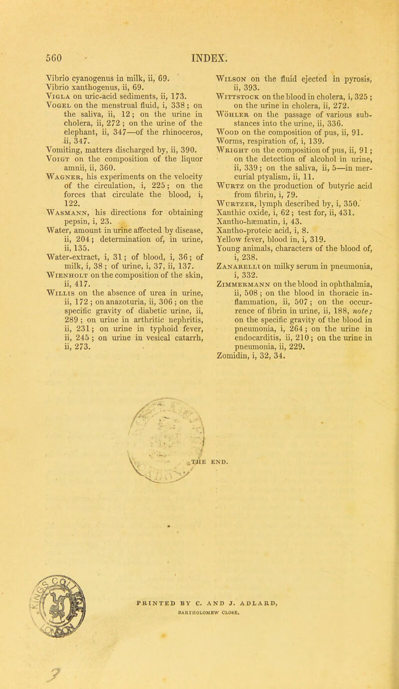 Vibrio cyanogenus in milk, ii, G9. Vibrio xanthogenus, ii, 69. ViGLA on uric-acid sediments, ii, 173. Vogel on the menstrual fluid, i, 338 ; on the saUva, ii, 12; on the urine in cholera, ii, 272 ; on the urine of the elephant, ii, 347—of the rhinoceros, ii, 347. Vomiting, matters discharged by, ii, 390. Voigt on the composition of the liquor amnii, ii, 360. Wagner, his experiments on the velocity of the circulation, i, 225; on the forces that circulate the blood, i, 122. Wasmann, his directions for obtaining pepsin, i, 23. Water, amount in urine affected by disease, ii, 204; determination of, in mine, ii, 135. Water-extract, i, 31; of blood, i, 36; of milk, i, 38 ; of urine, i, 37, ii, 137. Wienholt on the composition of the skin, ii, 417. Willis on the absence of urea in urine, ii, 172 ; on anazoturia, ii, 306 ; on the specific gravity of diabetic urine, ii, 289 ; on urine in arthritic nephritis, ii, 231; on urine in typhoid fever, ii, 245 ; on urine in vesical catarrh, ii, 273. Wilson on the fluid ejected in pyrosis, ii, 393. WiTTSTocK on the blood in cholera, i, 325; on the urine in cholera, ii, 272. Wohler on the passage of various sub- stances into the urine, ii, 336. Wood on the composition of pus, ii, 91. Worms, respiration of, i, 139. Wright on the composition of pus, ii, 91; on the detection of alcohol in urine, ii, 339; on the sahva, ii, 5—in mer- curial ptyalism, ii, 11. WuRTz on the production of butyric acid from fibrin, i, 79. WuRTZER, lymph described by, i, 350. Xantliic oxide, i, 62 ; test for, ii, 431. Xantho-hsematin, i, 43. Xantho-proteic acid, i, 8. Yellow fever, blood in, i, 319. Young animals, characters of the blood of, i, 238. Zanarelli on milky serum in pneumonia, i, 332. ZiMMERMANN OR the blood in ophthalmia, ii, 508 ; on the blood in thoracic in- flammation, ii, 507; on the occur- rence of fibrin in urine, ii, 188, on the specific gravity of the blood in pneumonia, i, 264; on the urine in endocarditis, ii, 210; on the urine in pneumonia, ii, 229. Zomidin, i, 32, 34. PRINTED BY C. AND J. ADLARD, DAIll'IIOLOMBW CLOSE.