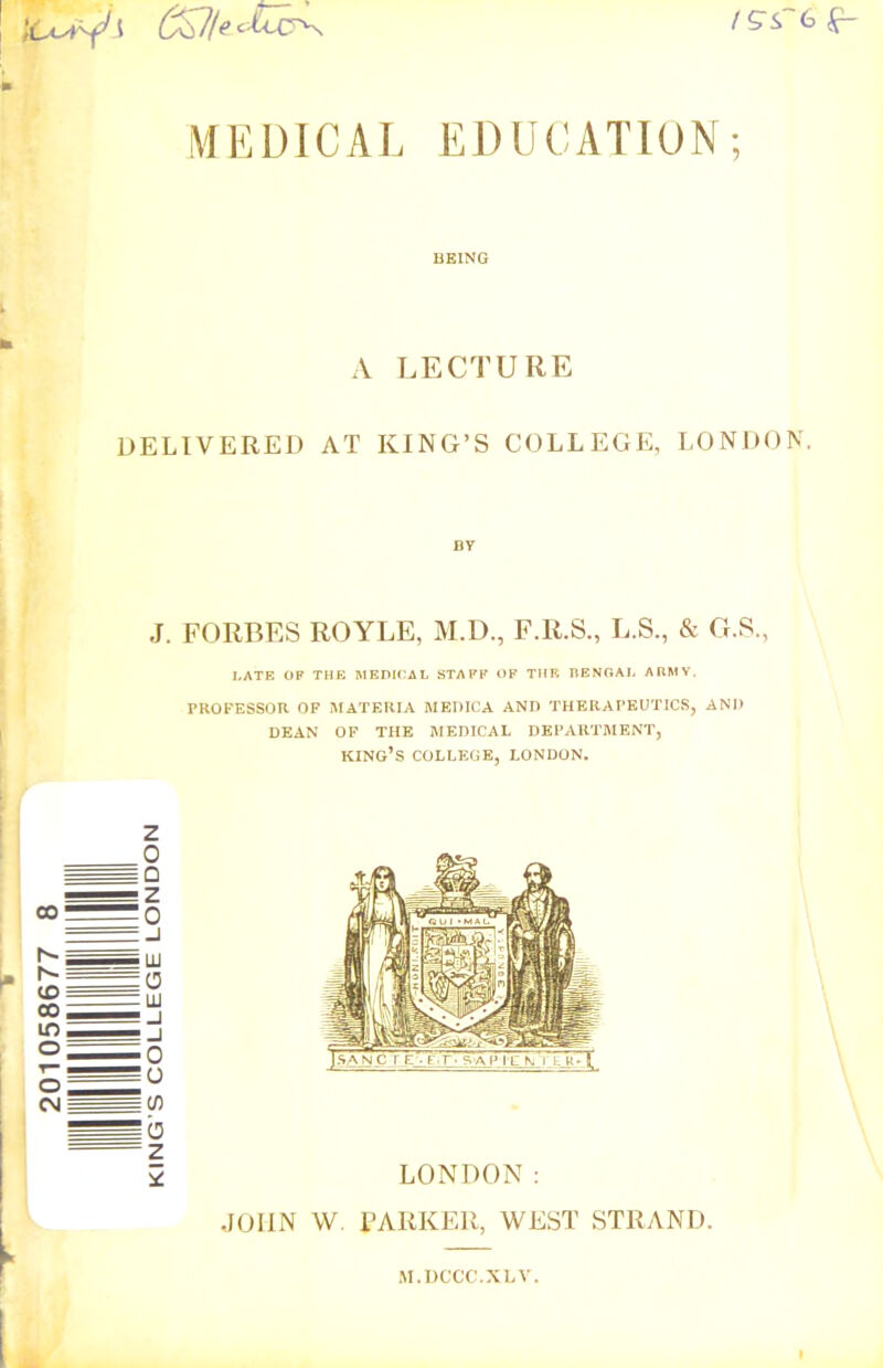 ISST6 g- MEDICAL EDUCATION; BEING A LECTURE DELIVERED AT KING’S COLLEGE, LONDON. J. FORBES ROYLE, M.D., F.R.S., L.S., & G.S., LATE OF THE MEDICAL STAFF OF THE BENGAL ARMY. PROFESSOR OF MATERIA MEDICA AND THERAPEUTICS, AND DEAN OF THE MEDICAL DEPARTMENT, KING’S COLLEGE, LONDON. M.DCCC.XLV.