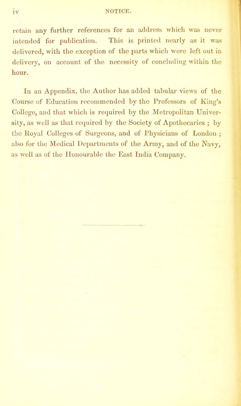 NOTICE. retain any further references for an address which was never intended for publication. This is printed nearly as it was delivered, with the exception of the parts which were left out in delivery, on account of the necessity of concluding within the hour. In an Appendix, the Author has added tabular views of the Course of Education recommended by the Professors of King’s College, and that which is required by the Metropolitan Univer- sity, as well as that required by the Society of Apothecaries ; by the Royal Colleges of Surgeons, and of Physicians of London ; also for the Medical Departments of the Army, and of the Navy, as well as of the Honourable the East India Company.