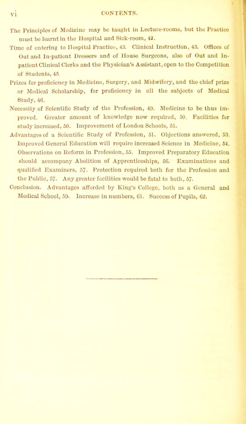 The Principles of Medicine may be taught in Lecture-rooms, but the Practice must be learnt in the Hospital and Sick-room, 42. Time of entering to Hospital Practice, 43. Clinical Instruction, 43. Offices of Out and In-patient Dressers and of House SurgeonB, also of Out and In- patient Clinical Clerks and the Physician’s Assistant, open to the Competition of Students, 45 Prizes for proficiency in Medicine, Surgery, and Midwifery, and the chief prize or Medical Scholarship, for profioiency in all the subjects of Medical Study,46. Necessity of Scientific Study of the Profession, 49. Medicine to be thus im- proved. Greater amount of knowledge now required, 50. Facilities for study increased, 50. Improvement of London Schools, 51. Advantages of a Scientific Study of Profession, 51. Objections answered, 53. Improved General Education will require increased Science in Medicine, 54. Observations on Reform in Profession, 55. Improved Preparatory Education should accompany Abolition of Apprenticeships, 66. Examinations and qualified Examiners, 57. Protection required both for the Profession and the Public, 57. Any greater facilities would be fatal to both, 57- Conclusion. Advantages afforded by King’s College, both as a General and Medical School, 59. Increaso in numbers, 61. Success of Pupils, 62.