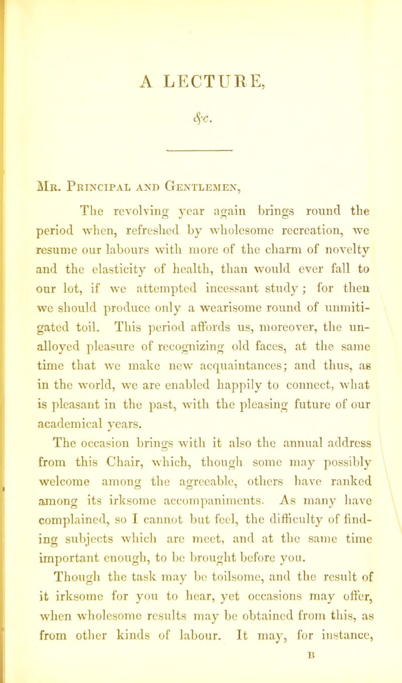 A LECTURE, t'U. Mr. Principal and Gentlemen, The revolving year again brings round the period when, refreshed by wholesome recreation, we resume our labours with more of the charm of novelty and the elasticity of health, than would ever fall to our lot, if we attempted incessant study; for then we should produce only a wearisome round of unmiti- gated toil. This period affords us, moreover, the un- alloyed pleasure of recognizing old faces, at the same time that we make new acquaintances; and thus, as in the world, we are enabled happily to connect, what is pleasant in the past, with the pleasing future of our academical years. The occasion brings with it also the annual address from this Chair, which, though some may possibly welcome among the agreeable, others have ranked among its irksome accompaniments. As many have complained, so I cannot but feel, the difficulty of find- ing subjects which are meet, and at the same time important enough, to be brought before you. Though the task may bo toilsome, and the result of it irksome for you to hear, yet occasions may offer, when wholesome results may be obtained from this, as from other kinds of labour. It may, for instance, 1!