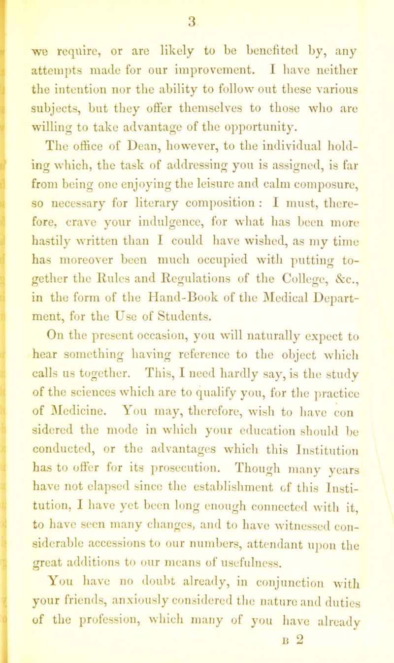 we require, or are likely to be benefited by, any attempts made for our improvement. I have neither the intention nor the ability to follow out these various subjects, but they offer themselves to those who are willing to take advantage of the opportunity. The office of Dean, however, to the individual hold- ing which, the task of addressing you is assigned, is far from being one enjoying the leisure and calm composure, so necessary for literary composition : I must, there- fore, crave your indulgence, for what has been more hastily written than I could have wished, as my time has moreover been much occupied with putting to- gether the Rules and Regulations of the College, &c., Jin the form of the Hand-Book of the Medical Depart- ment, for the Use of Students. On the present occasion, you will naturally expect to hear something having reference to the object which calls us together. This, I need hardly say, is the study of the sciences which are to qualify you, for the practice of Medicine. You may, therefore, wish to have con sidered the mode in which your education should be conducted, or the advantages which this Institution has to offer for its prosecution. Though many years have not elapsed since the establishment of this Insti- tution, I have yet been long enough connected with it, to have seen many changes, and to have witnessed con- siderable accessions to our numbers, attendant upon the great additions to our means of usefulness. You have no doubt already, in conjunction with your friends, anxiously considered the nature and duties of the profession, which many of you have already