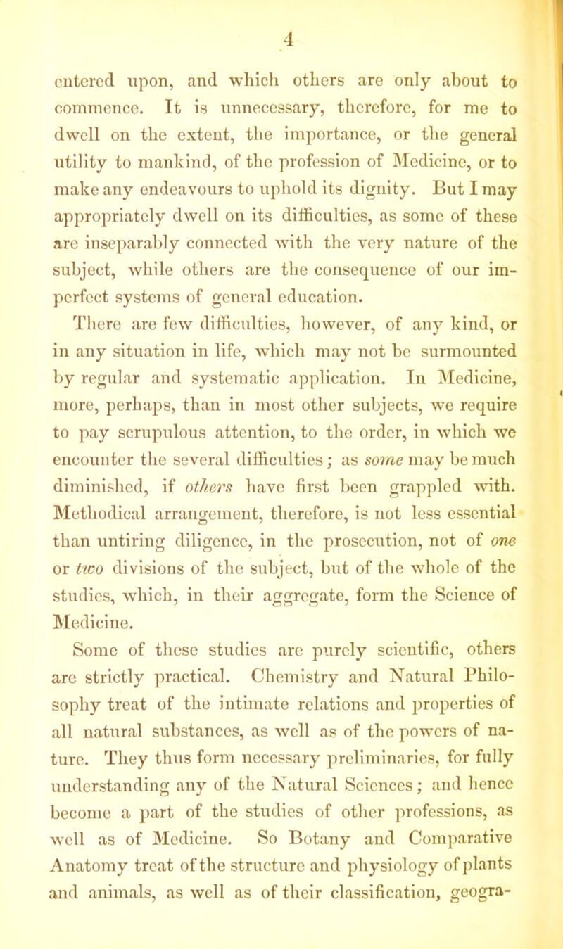 entered upon, and which others are only about to commence. It is unnecessary, therefore, for me to dwell on the extent, the importance, or the general utility to mankind, of the profession of Medicine, or to make any endeavours to uphold its dignity. But I may appropriately dwell on its difficulties, as some of these are inseparably connected with the very nature of the subject, while others are the consequence of our im- perfect systems of general education. There are few difficulties, however, of any kind, or in any situation in life, which may not be surmounted by regular and systematic application. In Medicine, more, perhaps, than in most other subjects, we require to pay scrupulous attention, to the order, in which we encounter the several difficulties; as some may be much diminished, if others have first been grappled with. Methodical arrangement, therefore, is not less essential than untiring diligence, in the prosecution, not of one or tiro divisions of the subject, but of the whole of the studies, which, in their aggregate, form the Science of Medicine. Some of these studies are purely scientific, others are strictly practical. Chemistry and Natural Philo- sophy treat of the intimate relations and properties of all natural substances, as well as of the powers of na- ture. They thus form necessary preliminaries, for fully understanding any of the Natural Sciences; and hence become a part of the studies of other professions, as well as of Medicine. So Botany and Comparative Anatomy treat of the structure and physiology of plants and animals, as well as of their classification, geogra-