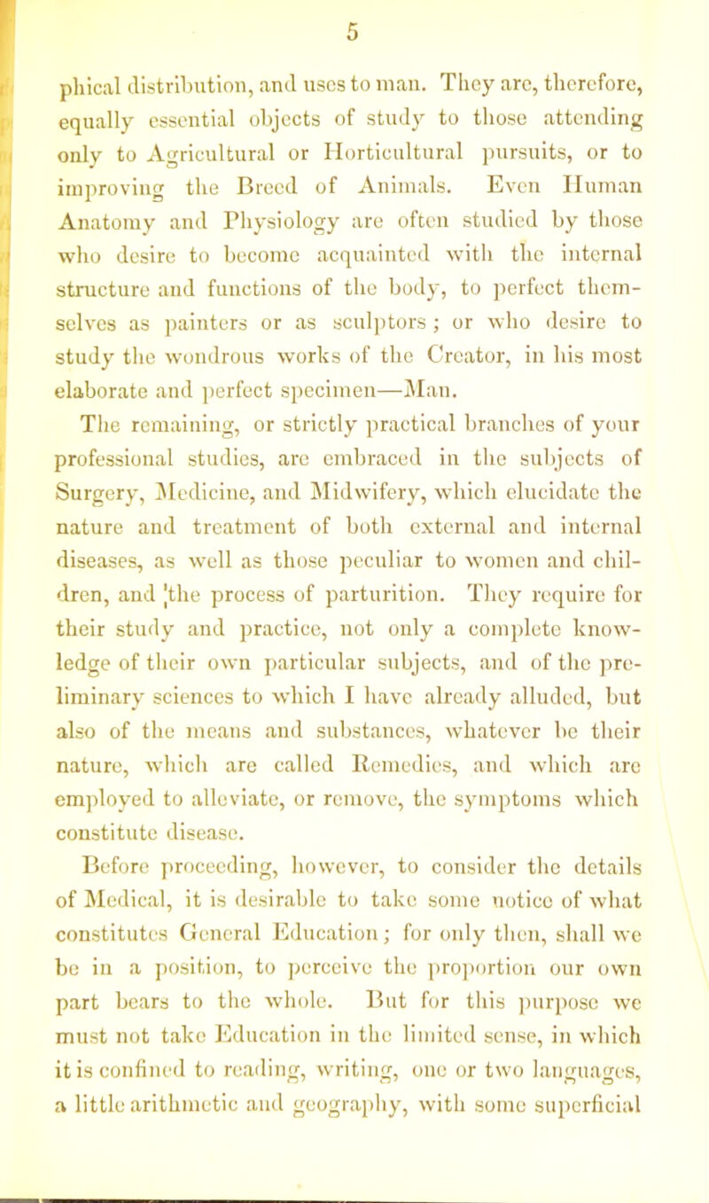 phical distribution, and uses to man. They arc, therefore, equally essential objects of study to those attending only to Agricultural or Horticultural pursuits, or to improving the Breed of Animals. Even Human Anatomy and Physiology are often studied by those who desire to become acquainted with the internal structure and functions of the body, to perfect them- selves as painters or as sculptors ; or who desire to study the wondrous works of the Creator, in his most elaborate and perfect specimen—Man. The remaining, or strictly practical branches of your professional studies, arc embraced in the subjects of Surgery, Medicine, and Midwifery, which elucidate the nature and treatment of both external and internal diseases, as well as those peculiar to women and chil- dren, and [the process of parturition. They require for their study and practice, not only a complete know- ledge of their own particular subjects, and of the pre- liminary sciences to which I have already alluded, but also of the means and substances, whatever be their nature, which are called Remedies, and which are employed to alleviate, or remove, the symptoms which constitute disease. Before proceeding, however, to consider the details of Medical, it is desirable to take some notice of what constitutes General Education; for only then, shall we be in a position, to perceive the proportion our own part bears to the whole. But for this purpose we must not take Education in the limited sense, in which it is confined to reading, writing, one or two languages, a little arithmetic and geography, with some superficial