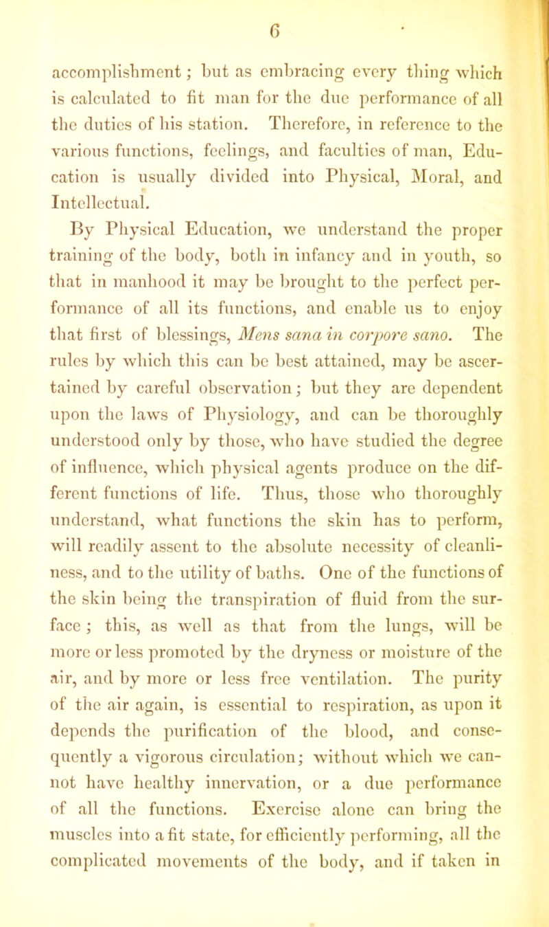 accomplishment; but as embracing every thing which is calculated to fit man for the due performance of all the duties of his station. Therefore, in reference to the various functions, feelings, and faculties of man, Edu- cation is usually divided into Physical, Moral, and Intellectual. By Physical Education, we understand the proper training of the body, both in infancy and in youth, so that in manhood it may be brought to the perfect per- formance of all its functions, and enable us to enjoy that first of blessings, Mens sana in corpora sano. The rules by which this can be best attained, may be ascer- tained by careful observation; but they are dependent upon the laws of Physiology, and can be thoroughly understood only by those, who have studied the degree of influence, which physical agents produce on the dif- ferent functions of life. Thus, those who thoroughly understand, what functions the skin has to perform, will readily assent to the absolute necessity of cleanli- ness, and to the utility of baths. One of the functions of the skin being the transpiration of fluid from the sur- face ; this, as well as that from the lungs, will be more or less promoted by the dryness or moisture of the air, and by more or less free ventilation. The purity of the air again, is essential to respiration, as upon it depends the purification of the blood, and conse- quently a vigorous circulation; without which we can- not have healthy innervation, or a due performance of all the functions. Exercise alone can bring the muscles into a fit state, for efficiently performing, all the complicated movements of the body, and if taken in