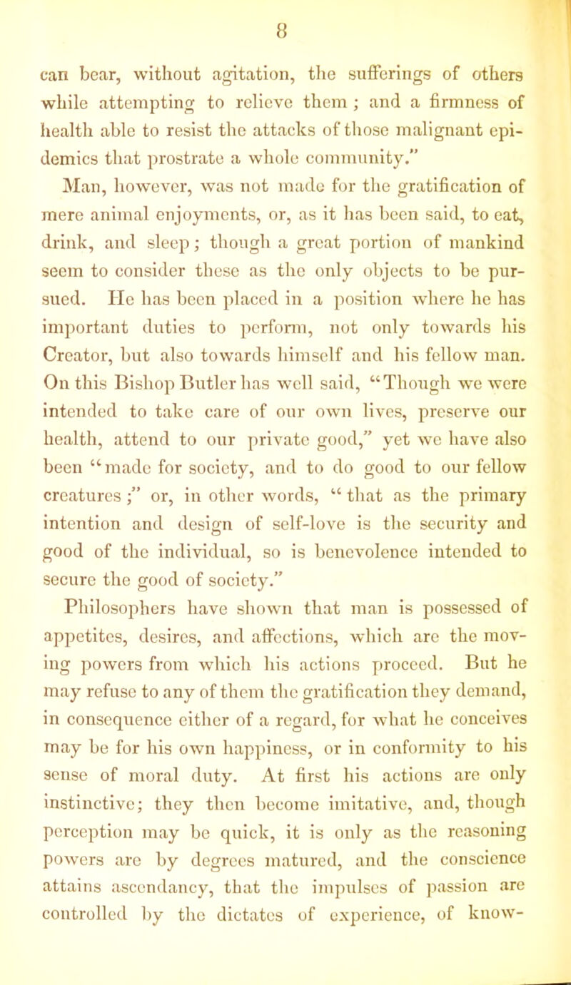 can bear, without agitation, the sufferings of others while attempting to relieve them ; and a firmness of health able to resist the attacks of those malignant epi- demics that prostrate a whole community. Man, however, was not made for the gratification of mere animal enjoyments, or, as it has been said, to eat, drink, and sleep; though a great portion of mankind seem to consider these as the only objects to be pur- sued. He has been placed in a position where he has important duties to perform, not only towards his Creator, but also towards himself and his fellow man. On this Bishop Butler has well said, “Though we were intended to take care of our own lives, preserve our health, attend to our private good,” yet we have also been “ made for society, and to do good to our fellow creatures or, in other words, “ that as the primary intention and design of self-love is the security and good of the individual, so is benevolence intended to secure the good of society.” Philosophers have shown that man is possessed of appetites, desires, and affections, which are the mov- ing powers from which his actions proceed. But he may refuse to any of them the gratification they demand, in consequence either of a regard, for what he conceives may be for his own happiness, or in conformity to his sense of moral duty. At first his actions are only instinctive; they then become imitative, and, though perception may be quick, it is only as the reasoning powers are by degrees matured, and the conscience attains ascendancy, that the impulses of passion are controlled by the dictates of experience, of know-