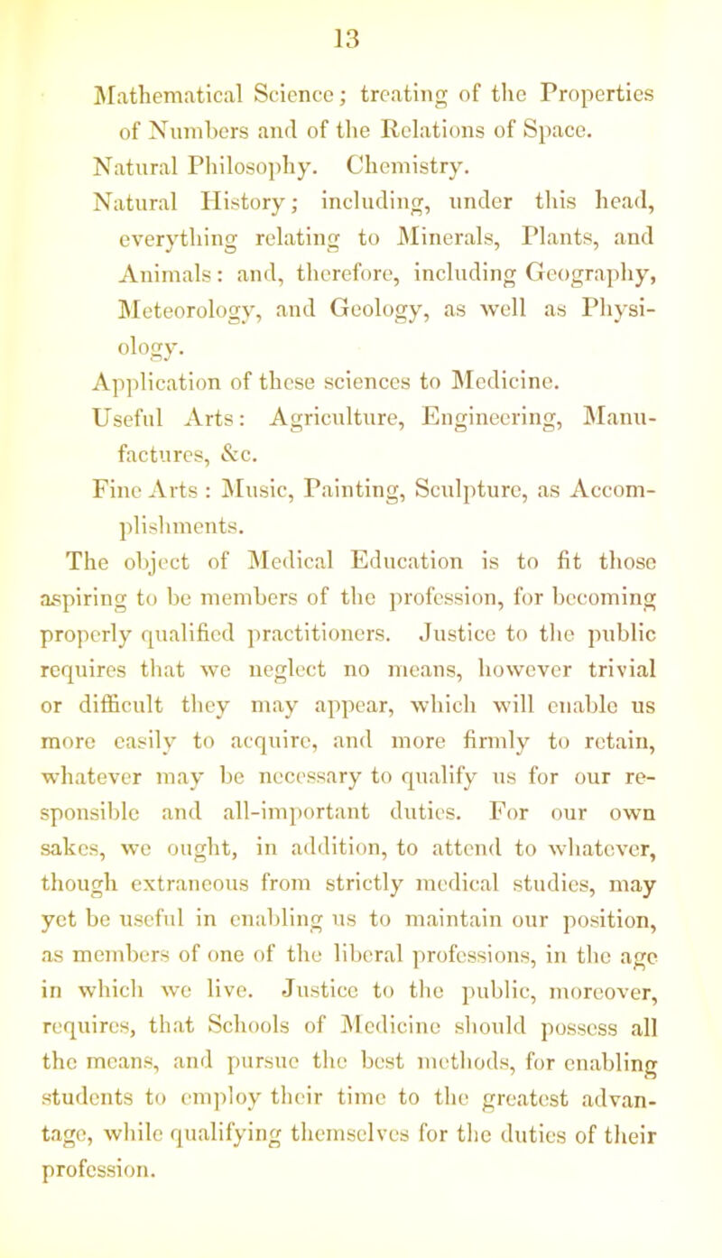 Mathematical Science; treating of the Properties of Numbers and of the Relations of Space. Natural Philosophy. Chemistry. Natural History; including, under this head, everything relating to Minerals, Tlants, and Animals: and, therefore, including Geography, Meteorology, and Geology, as well as Physi- ology. Application of these sciences to Medicine. Useful Arts: Agriculture, Engineering, Manu- factures, &c. Fine Arts : Music, Painting, Sculpture, as Accom- plishments. The object of Medical Education is to fit those aspiring to be members of the profession, for becoming properly qualified practitioners. Justice to the public requires that we neglect no means, however trivial or difficult they may appear, which will enable us more easily to acquire, and more firmly to retain, whatever may be necessary to qualify us for our re- sponsible and all-important duties. For our own sakcs, we ought, in addition, to attend to whatever, though extraneous from strictly medical studies, may yet be useful in enabling us to maintain our position, as members of one of the liberal professions, in the age in which we live. Justice to the public, moreover, requires, that Schools of Medicine should possess all the means, and pursue the best methods, for enabling students to employ their time to the greatest advan- tage, while qualifying themselves for the duties of their profession.