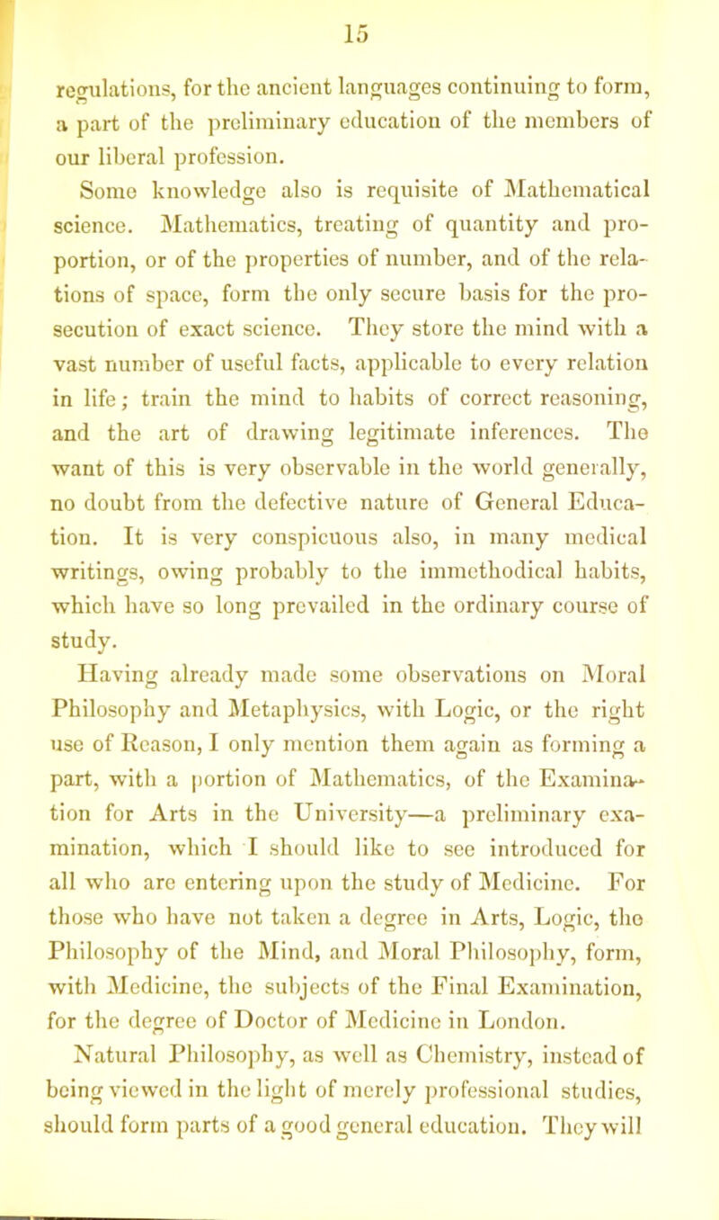 regulations, for the ancient languages continuing to form, a part of the preliminary education of the members of our liberal profession. Some knowledge also is requisite of Mathematical science. Mathematics, treating of quantity and pro- portion, or of the properties of number, and of the rela- tions of space, form the only secure basis for the pro- secution of exact science. They store the mind with a vast number of useful facts, applicable to every relation in life; train the mind to habits of correct reasoning, and the art of drawing legitimate inferences. The want of this is very observable in the world generally, no doubt from the defective nature of General Educa- tion. It is very conspicuous also, in many medical writings, owing probably to the unmethodical habits, which have so long prevailed in the ordinary course of study. Having already made some observations on Moral Philosophy and Metaphysics, with Logic, or the right use of Reason, I only mention them again as forming a part, with a portion of Mathematics, of the Examina- tion for Arts in the University—a preliminary exa- mination, which I should like to see introduced for all who are entering upon the study of Medicine. For those who have not taken a degree in Arts, Logic, the Philosophy of the Mind, and Moral Philosophy, form, with Medicine, the subjects of the Final Examination, for the degree of Doctor of Medicine in London. Natural Philosophy, as well as Chemistry, instead of being viewed in the light of merely professional studies, should form parts of a good general education. They will