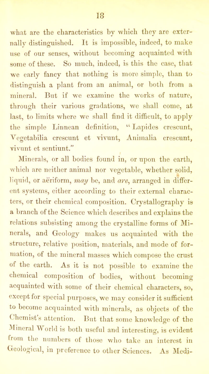 what are the characteristics by which they are exter- nally distinguished. It is impossible, indeed, to make use of our senses, without becoming acquainted with some of these. So much, indeed, is this the case, that we early fancy that nothing is more simple, than to distinguish a plant from an animal, or both from a mineral. But if we examine the works of nature, through their various gradations, we shall come, at last, to limits wdiere we shall find it difficult, to apply the simple Linnean definition, “ Lapides crescunt, Vcgetabilia crescunt et vivunt, Animalia crescunt, vivunt et sentiunt.” Minerals, or all bodies found in, or upon the earth, which are neither animal nor vegetable, whether solid, » liquid, or aeriform, may be, and are, arranged in differ- ent systems, cither according to their external charac- ters, or their chemical composition. Crystallography is a branch of the Science which describes and explains the relations subsisting among the crystalline forms of Mi- nerals, and Geology makes us acquainted with the structure, relative position, materials, and mode of for- mation, of the mineral masses which compose the crust of the earth. As it is not possible to examine the chemical composition of bodies, without becoming acquainted with some of their chemical characters, so, except for special purposes, we may consider it sufficient to become acquainted with minerals, as objects of the 1 hemists attention. But that some knowledge of the Mineral World is both useful and interesting, is evident from the numbers of those who take an interest in Geological, in preference to other Sciences. As Medi-