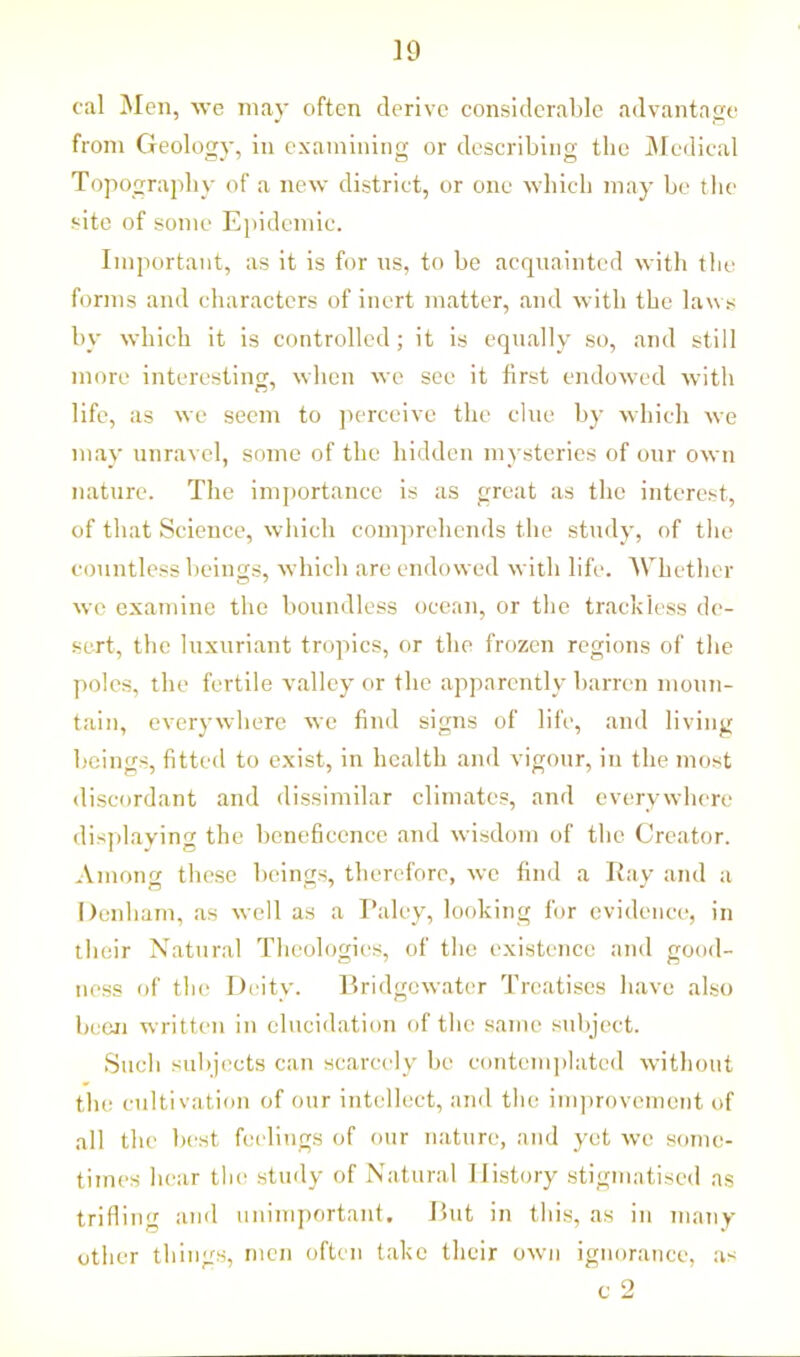 cal Men, we may often derive considerable advantage from Geology, in examining or describing the Medical Topography of a new district, or one which may be the site of some Epidemic. Important, as it is for ns, to be acquainted with the forms and characters of inert matter, and with the laws by which it is controlled; it is equally so, and still more interesting, when we see it first endowed with life, as we seem to perceive the clue by which we may unravel, some of the hidden mysteries of our own nature. The importance is as great as the interest, of that Science, which comprehends the study, of the countless beings, which are endowed with life. Whether we examine the boundless ocean, or the trackless de- sert, the luxuriant tropics, or the frozen regions of the poles, the fertile valley or the apparently barren moun- tain, everywhere we find signs of life, and living beings, fitted to exist, in health and vigour, in the most discordant and dissimilar climates, and everywhere displaying the beneficence and wisdom of the Creator. Among these beings, therefore, we find a Ray and a Denham, as well as a Paley, looking for evidence, in their Natural Theologies, of the existence and good- ness of the Deity. Bridgewater Treatises have also been written in elucidation of the same subject. Such subjects can scarcely be contemplated without the cultivation of our intellect, and the improvement of all the best feelings of our nature, and yet we some- times hear the study of Natural History stigmatised as trifling and unimportant. But in this, as in many other things, men often take their own ignorance, as c 2