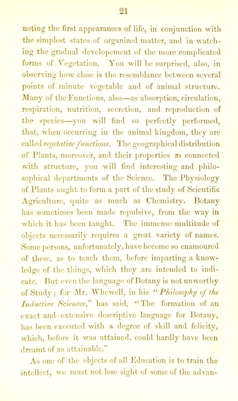 noting the first appearances of life, in conjunction with the simplest states of organized matter, and in watch- ing the gradual developement of the more complicated forms of Vegetation. You will be surprised, also, in observing how close is the resemblance between several points of minute vegetable and of animal structure. Many of the Functions, also—as absorption, circulation, respiration, nutrition, secretion, and reproduction of the species—you will find so perfectly performed, that, when occurring in the animal kingdom, they are called vegetative functions. The geographical distribution of Plants, moreover, and their properties as connected with structure, you will find interesting and philo- sophical departments of the Science. The Physiology of Plants ought to form a part of the study of Scientific Agriculture, quite as much as Chemistry. Botany has sometimes been made repulsive, from the way in which it has been taught. The immense multitude of objects necessarily requires a great variety of names. Some persons, unfortunately, have become so enamoured of these, as to teach them, before imparting a know- ledge of the things, which they arc intended to indi- cate. But even the language of Botany is notunworthy of Study; for Mr. Whewell, in his “ Philosophy of the Inductive Sciences’’ has said, “The formation of an exact and extensive descriptive language for Botany, has been executed with a degree of skill and felicity, which, before it was attained, could hardly have been dreamt of as attainable.” As one of the objects of all Education is to train the intellect, we must not lose sight of some of the advan-