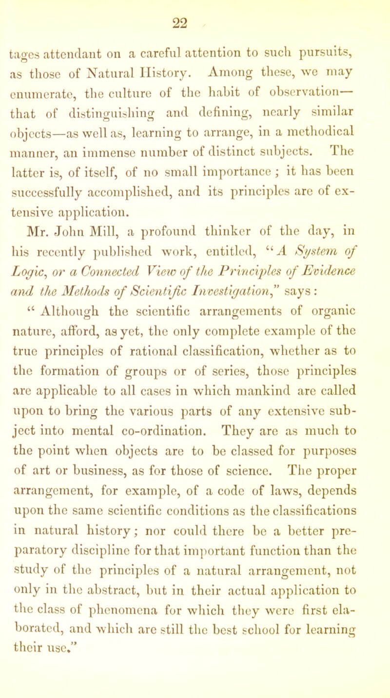 tages attendant on a careful attention to such pursuits, as those of Natural History. Among these, we may enumerate, the culture of the habit of observation— that of distinguishing and defining, nearly similar objects—as well as, learning to arrange, in a methodical manner, an immense number of distinct subjects. The latter is, of itself, of no small importance ; it has been successfully accomplished, and its principles are of ex- tensive application. Mr. John Mill, a profound thinker of the day, in his recently published work, entitled, “A System of Logic, or a Connected View of the Principles of Evidence and the Methods of Scientific Investigation,” says : “ Although the scientific arrangements of organic nature, afford, as yet, the only complete example of the true principles of rational classification, whether as to the formation of groups or of series, those principles are applicable to all cases in which mankind are called upon to bring the various parts of any extensive sub- ject into mental co-ordination. They are as much to the point when objects are to be classed for purposes of art or business, as for those of science. The proper arrangement, for example, of a code of laws, depends upon the same scientific conditions as the classifications in natural history; nor could there be a better pre- paratory discipline for that important function than the study of the principles of a natural arrangement, not only in the abstract, but in their actual application to the class of phenomena for which they were first ela- borated, and which are still the best school for learning their use.”
