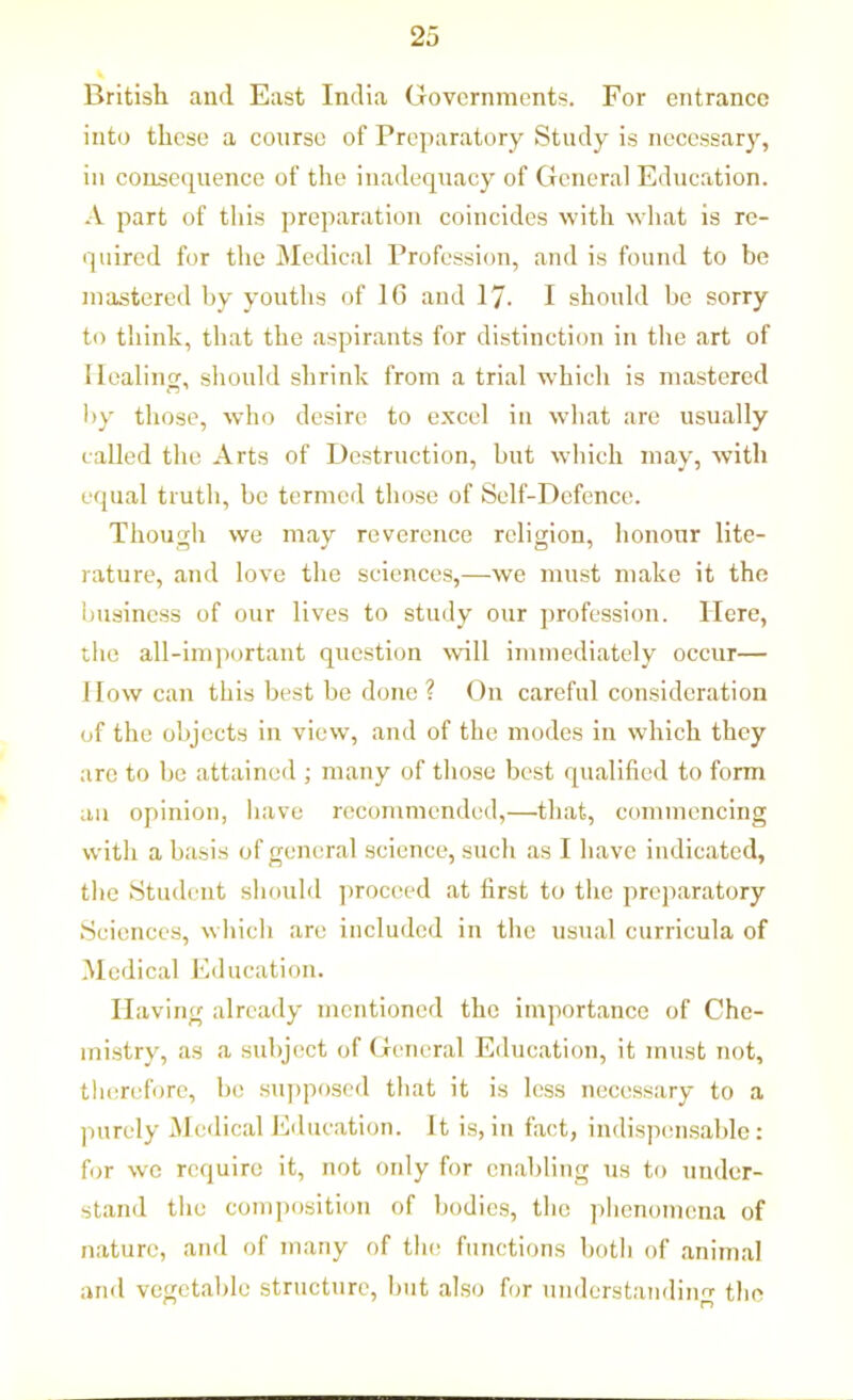 British and East India Governments. For entrance into these a course of Preparatory Study is necessary, in consequence of the inadequacy of General Education. A part of this preparation coincides with what is re- quired for the Medical Profession, and is found to be mastered by youths of 16 and 17- I should be sorry to think, that the aspirants for distinction in the art of Ilealiim, should shrink from a trial which is mastered by those, who desire to excel in what are usually called the Arts of Destruction, but which may, with equal truth, be termed those of Self-Defence. Though we may reverence religion, honour lite- rature, and love the sciences,—we must make it the business of our lives to study our profession. Here, the all-important question will immediately occur— How can this best be done ? On careful consideration of the objects in view, and of the modes in which they are to be attained ; many of those best qualified to form an opinion, have recommended,—that, commencing with a basis of general science, such as I have indicated, the Student should proceed at first to the preparatory Sciences, which are included in the usual curricula of Medical Education. Having already mentioned the importance of Che- mistry, as a subject of General Education, it must not, therefore, be supposed that it is less necessary to a purely Medical Education. It is, in fact, indispensable: for we require it, not only for enabling us to under- stand the composition of bodies, the phenomena of nature, and of many of the functions both of animal and vegetable structure, but also for understandinnr the