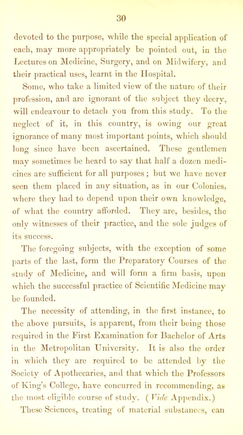 devoted to the purpose, while the special application of each, may more appropriately be pointed out, in the Lectures on Medicine, Surgery, and on Midwifery, and their practical uses, learnt in the Hospital. Some, who take a limited view of the nature of their profession, and are ignorant of the subject they decry, w-ill endeavour to detach you from this study. To the neglect of it, in this country, is owing our great ignorance of many most important points, which should long since have been ascertained. These gentlemen may sometimes be heard to say that half a dozen medi- cines are sufficient for all purposes; but we have never seen them placed in any situation, as in our Colonies, where they had to depend upon their own knowledge, of what the country afforded. They are, besides, the only witnesses of their practice, and the sole judges of its success. The foregoing subjects, with the exception of some parts of the last, form the Preparatory Courses of the study of Medicine, and will form a firm basis, upon which the successful practice of Scientific Medicine may be founded. The necessity of attending, in the first instance, to the above pursuits, is apparent, from their being those required in the First Examination for Bachelor of Arts in the Metropolitan University. It is also the order in which they are required to be attended by the Society of Apothecaries, and that which the Professors of King’s College, have concurred in recommending, as the most eligible course of study. ( Vide Appendix.) These Sciences, treating of material substances, can