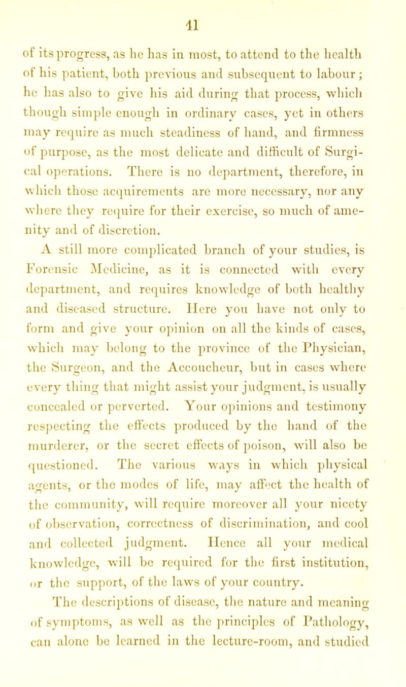 11 of its progress, as he has in most, to attend to the health of his patient, both previous and subsequent to labour; he has also to give his aid during that process, which though simple enough in ordinary cases, yet in others may require as much steadiness of hand, and firmness of purpose, as the most delicate and difficult of Surgi- cal operations. There is no department, therefore, in which those acquirements are more necessary, nor any where they require for their exercise, so much of ame- nity and of discretion. A still more complicated branch of your studies, is Forensic Medicine, as it is connected with every department, and requires knowledge of both healthy and diseased structure. Here you have not only to form and give your opinion on all the kinds of cases, which may belong to the province of the Physician, the Surgeon, and the Accoucheur, but in cases where every thing that might assist your judgment, is usually concealed or perverted. Your opinions and testimony respecting the effects produced by the hand of the murderer, or the secret effects of poison, will also be questioned. The various ways in which physical agents, or the modes of life, may affect the health of the community, will require moreover all your nicety of observation, correctness of discrimination, and cool and collected judgment. Hence all your medical knowledge, will be required for the first institution, or the support, of the laws of your country. The descriptions of disease, the nature and meaning of symptoms, as well as the principles of Pathology, can alone be learned in the lecture-room, and studied