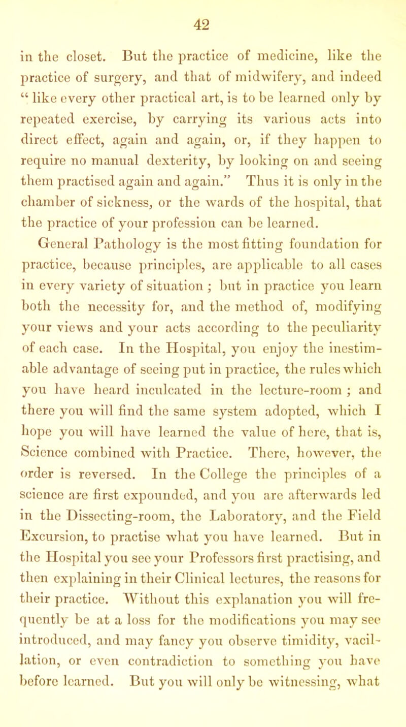 in the closet. But the practice of medicine, like the practice of surgery, and that of midwifery, and indeed “ like every other practical art, is to be learned only by repeated exercise, by carrying its various acts into direct effect, again and again, or, if they happen to require no manual dexterity, by looking on and seeing them practised again and again.” Thus it is only in the chamber of sickness, or the wards of the hospital, that the practice of your profession can be learned. General Pathology is the most fitting foundation for practice, because principles, are applicable to all cases in every variety of situation ; but in practice you learn both the necessity for, and the method of, modifying your views and your acts according to the peculiarity of each case. In the Hospital, you enjoy the inestim- able advantage of seeing put in practice, the rules which you have heard inculcated in the lecture-room ; and there you will find the same system adopted, which I hope you will have learned the value of here, that is, Science combined with Practice. There, however, the order is reversed. In the College the principles of a science are first expounded, and you are afterwards led in the Dissecting-room, the Laboratory, and the Field Excursion, to practise what you have learned. But in the Hospital you see your Professors first practising, and then explaining in their Clinical lectures, the reasons for their practice. Without this explanation you will fre- quently be at a loss for the modifications you may see introduced, and may fancy you observe timidity, vacil- lation, or even contradiction to something you have before learned. But you will only be witnessing, what