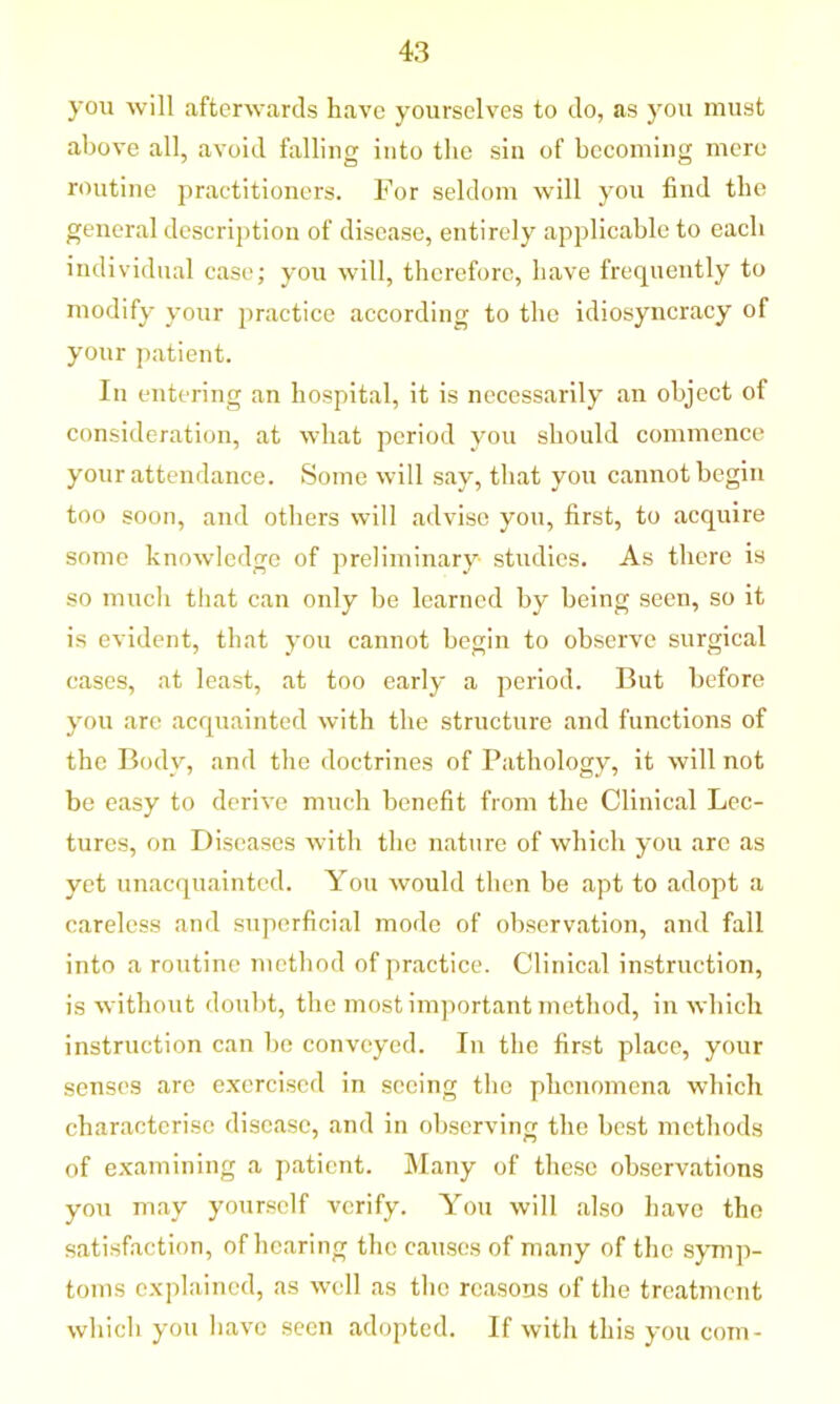 you will afterwards have yourselves to do, as you must above all, avoid falling into the sin of becoming mere routine practitioners. For seldom will you find the general description of disease, entirely applicable to each individual case; you will, therefore, have frequently to modify your practice according to the idiosyncracy of your patient. In entering an hospital, it is necessarily an object of consideration, at what period you should commence your attendance. Some will say, that you cannot begin too soon, and others will advise you, first, to acquire some knowledge of preliminary studies. As there is so much that can only be learned by being seen, so it is evident, that you cannot begin to observe surgical cases, at least, at too early a period. But before you arc acquainted with the structure and functions of the Body, and the doctrines of Pathology, it will not be easy to derive much benefit from the Clinical Lec- tures, on Diseases with the nature of which you are as yet unacquainted. You would then be apt to adopt a careless and superficial mode of observation, and fall into a routine method of practice. Clinical instruction, is without doubt, the most important method, in which instruction can be conveyed. In the first place, your senses are exercised in seeing the phenomena which characterise disease, and in observing the best methods of examining a patient. Many of these observations you may yourself verify. You will also have the satisfaction, of hearing the causes of many of the symp- toms explained, as well as the reasons of the treatment which you have seen adopted. If with this you com-