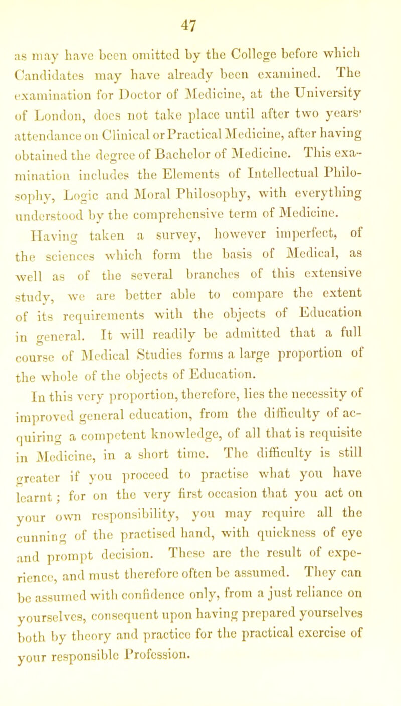 as may have been omitted by the College before which Candidates may have already been examined. The examination for Doctor of Medicine, at the University of London, does not take place until after two years’ attendance on Clinical or Practical Medicine, after having obtained the degree of Bachelor of Medicine. This exa- initiation includes the Elements of Intellectual Philo- sophy, Logic and Moral Philosophy, with everything understood by the comprehensive term of Medicine. Ilavin taken a survey, however imperfect, of the sciences which form the basis of Medical, as well as of the several branches of this extensive study, we are better able to compare the extent of its requirements with the objects of Education in general. It will readily be admitted that a full course of Medical Studies forms a large proportion of the whole of the objects of Education. In this very proportion, therefore, lies the necessity of improved general education, from the difficulty of ac- quiring a competent knowledge, of all that is requisite in Medicine, in a short time. The difficulty is still treater if you proceed to practise what you have learnt; for on the very first occasion that you act on your own responsibility, you may require all the cunning of the practised hand, with quickness of eye and prompt decision. These are the result of expe- rience, and must therefore often be assumed. They can be assumed with confidence only, from a just reliance on yourselves, consequent upon having prepared yourselves both by theory and practice for the practical exercise of your responsible Profession.