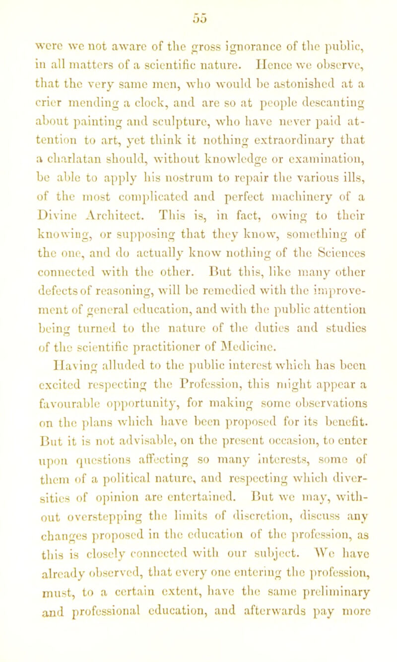 were we not aware of the gross ignorance of the public, in all matters of a scientific nature. Hence we observe, that the very same men, who would he astonished at a crier mending a clock, and are so at people descanting about painting and sculpture, who have never paid at- tention to art, yet think it nothing extraordinary that a charlatan should, without knowledge or examination, be able to apply his nostrum to repair the various ills, of the most complicated and perfect machinery of a Divine Architect. This is, in fact, owing to their knowing, or supposing that they know, something of the one, and do actually know nothing of the Sciences connected with the other. But this, like many other defects of reasoning, will be remedied with the improve- ment of general education, and with the public attention bein<r turned to the nature of the duties and studies of the scientific practitioner of Medicine. IIa\ ing alluded to the public interest which has been excited respecting the Profession, this might appear a favourable opportunity, for making some observations on the plans which have been proposed for its benefit. But it is not advisable, on the present occasion, to enter upon questions affecting so many interests, some of them of a political nature, and respecting which diver- sities of opinion are entertained. But we may, with- out overstepping the limits of discretion, discuss any changes proposed in the education of the profession, as this is closely connected with our subject. We have already observed, that every one entering the profession, must, to a certain extent, have the same preliminary and professional education, and afterwards pay more
