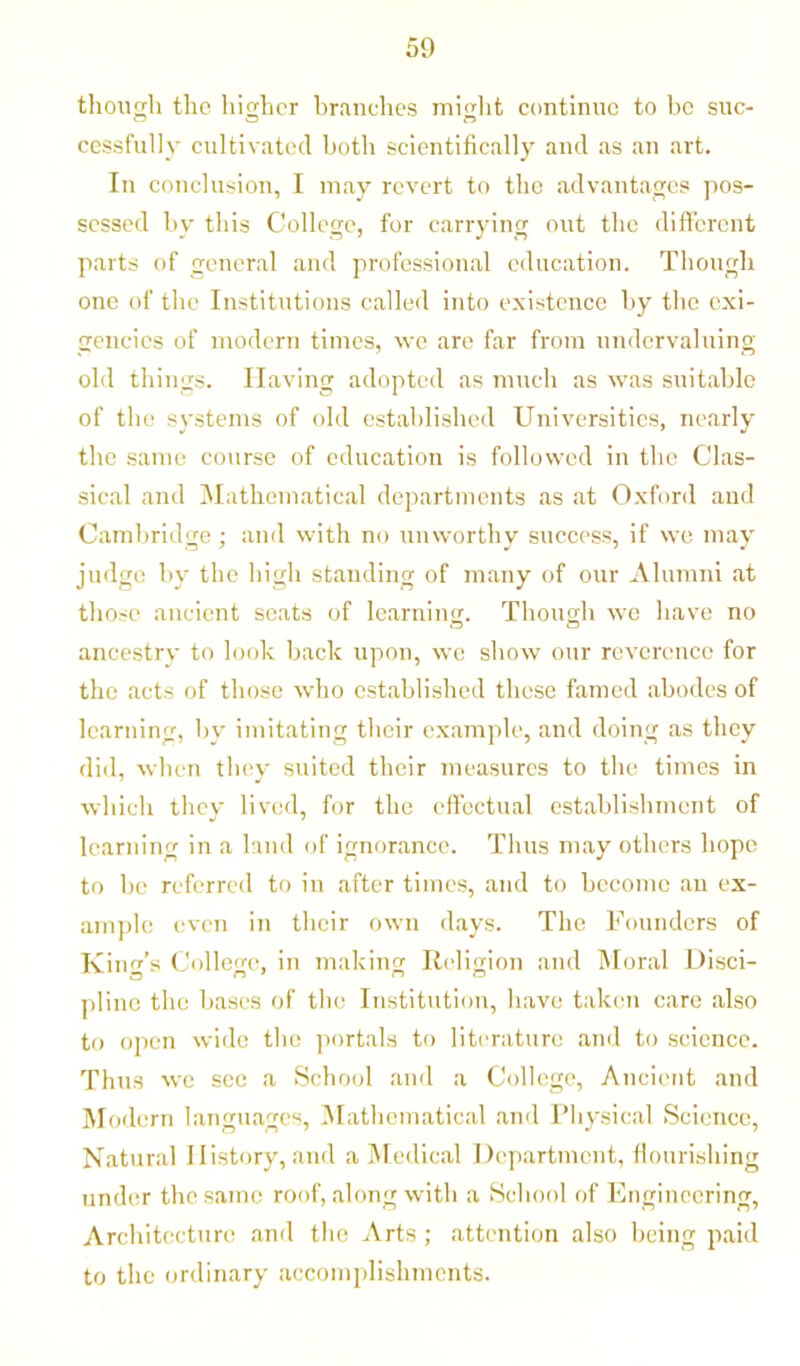 though the higher branches might continue to be suc- cessfully cultivated both scientifically and as an art. In conclusion, I may revert to the advantages pos- sessed by this College, for carrying out the different parts of general and professional education. Though one of the Institutions called into existence by the exi- gencies of modern times, we are far from undervaluing old things. Having adopted as much as was suitable of the systems of old established Universities, nearly the same course of education is followed in the Clas- sical and Mathematical departments as at Oxford and Cambridge ■ and with no unworthy success, if we may judge by the high standing of many of our Alumni at those ancient seats of learning. Though we have no ancestry to look back upon, we show our reverence for the acts of those who established these famed abodes of learning, by imitating their example, and doing as they did, when they suited their measures to the times in which they lived, for the effectual establishment of learning in a land of ignorance. Thus may others hope to be referred to in after times, and to become an ex- ample even in their own days. The Founders of King’s College, in making Religion and Moral Disci- pline the bases of the Institution, have taken care also to open wide the portals to literature and to science. Thus we sec a School and a College, Ancient and Modern languages, Mathematical and Physical Science, Natural History, and a Medical Department, flourishing under the same roof, along with a School of Engineering, Architecture and the Arts ; attention also being paid to the ordinary accomplishments.