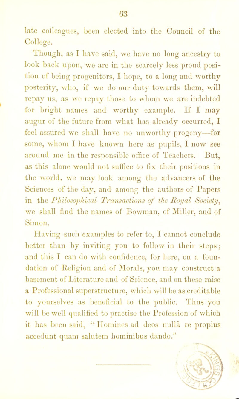 late colleagues, been elected into the Council of the College. Though, as I have said, we have no long ancestry to look back upon, we are in the scarcely less proud posi- tion of being progenitors, I hope, to a long and worthy posterity, who, if we do our duty towards them, will repay us, as we repay those to whom we are indebted for bright names and worthy example. If I may augur of the future from what has already occurred, I feel assured we shall have no unworthy progeny—for some, whom I have known here as pupils, I now see around me in the responsible office of Teachers. But, as this alone would not suffice to fix their positions in the world, we may look among the advancers of the Sciences of the day, and among the authors of Papers in the Philosophical Transactions of the Royal Society, we shall find the names of Bowman, of Miller, and of Simon. Having such examples to refer to, I cannot conclude better than by inviting you to follow in their steps; and this I can do with confidence, for here, on a foun- dation of Religion and of Morals, you may construct a basement of Literature and of Science, and on these raise a Professional superstructure, which will be as creditable to yourselves as beneficial to the public. Thus you will be well qualified to practise the Profession of which it has been said, “ Homines ad deos nulla re propius accedunt quam salutem hominibus dando.”