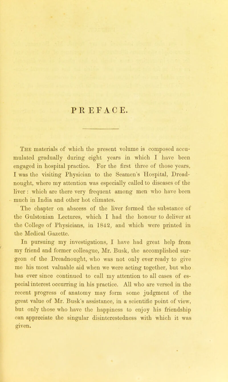 PREFACE. The materials of which the present volume is composed accu- mulated gradually during eight years in which I have been engaged in hospital practice. For the first three of those years. I was the visiting Physician to the Seamen’s Hospital, Dread- nought, where my attention was especially called to diseases of the liver: which are there very frequent among men who have been much in India and other hot climates. The chapter on abscess of the liver formed the substance of the Gulstonian Lectures, which I had the honour to deliver at the College of Physicians, in 1842, and which were printed in the Medical Gazette. In pursuing my investigations, I have had great help from my friend and former colleague, Mr. Busk, the accomplished sur- geon of the Dreadnought, who was not only ever ready to give me his most valuable aid when we were acting together, hut who has ever since continued to call my attention to all cases of es- pecial interest occurring in his practice. All who are versed in the recent progress of anatomy may form some judgment of the great value of Mr. Busk’s assistance, in a scientific point of view, but only those who have the happiness to enjoy his friendship can appreciate the singular disinterestedness with which it was given.