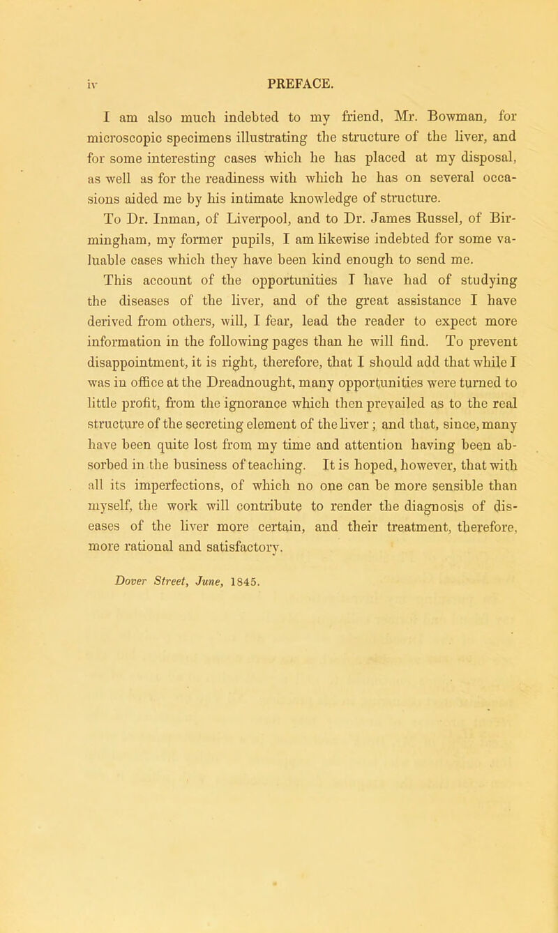 I am also much indebted to my friend, Mr. Bowman, for microscopic specimens illustrating the structure of the liver, and for some interesting cases which he has placed at my disposal, as well as for the readiness with which he has on several occa- sions aided me by his intimate knowledge of structure. To Dr. Inman, of Liverpool, and to Dr. James Russel, of Bir- mingham, my former pupils, I am likewise indebted for some va- luable cases which they have been kind enough to send me. This account of the opportunities I have had of studying the diseases of the liver, and of the great assistance I have derived from others, will, I fear, lead the reader to expect more information in the following pages than he will find. To prevent disappointment, it is right, therefore, that I should add that while I was in office at the Dreadnought, many opportunities were turned to little profit, from the ignorance which then prevailed as to the real structure of the secreting element of the liver ; and that, since, many have been quite lost from my time and attention having been ab- sorbed in the business of teaching. It is hoped, however, that with all its imperfections, of which no one can be more sensible than myself, the work will contribute to render the diagnosis of dis- eases of the liver more certain, and their treatment, therefore, more rational and satisfactory. Dover Street, June, 1845.