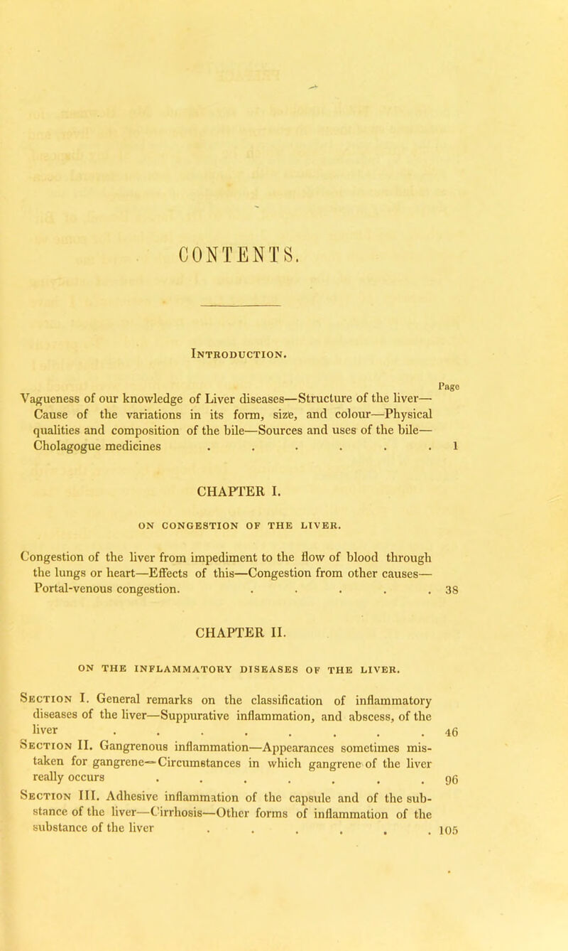 CONTENTS. Introduction. Page Vagueness of our knowledge of Liver diseases—Structure of the liver— Cause of the variations in its form, size, and colour—Physical qualities and composition of the bile—Sources and uses of the bile— Cholagogue medicines . . . . . .1 CHAPTER I. ON CONGESTION OF THE LIVER. Congestion of the liver from impediment to the flow of blood through the lungs or heart—Effects of this—Congestion from other causes— Portal-venous congestion. . . . . .38 CHAPTER II. ON THE INFLAMMATORY DISEASES OF THE LIVER. Section I. General remarks on the classification of inflammatory diseases of the liver—Suppurative inflammation, and abscess, of the liver ........ 46 Section II. Gangrenous inflammation—Appearances sometimes mis- taken for gangrene—Circumstances in which gangrene of the liver really occurs ..... . . 96 Section III. Adhesive inflammation of the capsule and of the sub- stance of the liver—Cirrhosis—Other forms of inflammation of the substance of the liver . . . . , .105