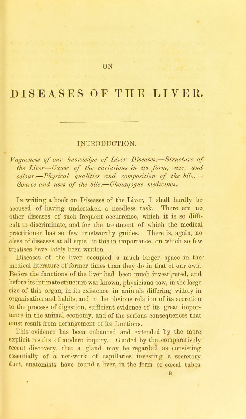 ON DISEASES OE THE LIVER. INTRODUCTION. Vagueness of our knowledge of Liver Diseases.—Structure of the Liver—Cause of the variations in its form, size, and colour.—Physical qualities and composition of the bile.— Source and uses of the bile.—Cholagogue medicines. In writing a book on Diseases of the Liver, I shall hardly he accused of haring undertaken a needless task. There are no other diseases of such frequent occurrence, which it is so diffi- cult to discriminate, and for the treatment of which the medical practitioner has so few trustworthy guides. There is, again, no class of diseases at all equal to this in importance, on which so few treatises have lately been written. Diseases of the liver occupied a much larger space in the.' medical literature of former times than they do in that of our own. Before the functions of the liver had been much investigated, and before its intimate structure was known, physicians saw, in the large size of this organ, in its existence in animals differing widely in organisation and habits, and in the obvious relation of its secretion to the process of digestion, sufficient evidence of its great impor- tance in the animal economy, and of the serious consequences that must result from derangement of its functions. This evidence has been enhanced and extended by the more explicit results of modern inquiry. Guided by the comparatively recent discovery, that a gland may be regarded as consisting essentially of a net-work of capillaries investing a secretory duct, anatomists have found a liver, in the form of ccecal tubes