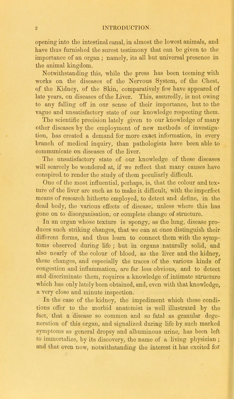 opening into tlie intestinal canal, in almost the lowest animals, and have thus furnished the surest testimony that can be given to the importance of an organ ; namely, its all hut universal presence in the animal kingdom. Notwithstanding this, while the press has been teeming with works on the diseases of the Nervous System, of the Chest, of the Kidney, of the Skin, comparatively few have appeared of late years, on diseases of the Liver. This, assuredly, is not owing to any falling off in our sense of their importance, hut to the vague and unsatisfactory state of our knowledge respecting them. The scientific precision lately given to our knowledge of many other diseases by the employment of new methods of investiga- tion, has created a demand for more exact information, in every branch of medical inquiry, than pathologists have been able to communicate on diseases of the liver. The unsatisfactory state of our knowledge of these diseases will scarcely be wondered at, if we reflect that many causes have conspired to render the study of them peculiarly difficult. One of the most influential, perhaps, is, that the colour and tex- ture of the liver are such as to make it difficult, 'with the imperfect means of research hitherto employed, to detect and define, in the dead body, the various effects of disease, unless where this has gone on to disorganisation, or complete change of structure. In an organ whose texture is spongy, as the lung, disease pro- duces such striking changes, that we can at once distinguish their different forms, and thus leam to connect them with the symp- toms observed during life ; but in organs naturally solid, and also nearly of the colour of blood, as the liver and the kidney, these chtinges, and especially the traces of the various kinds of congestion and inflammation, are far less obvious, and to detect and discriminate them, requires a knowledge of intimate structure which has only lately been obtained, and, even with that knowledge, a very close and minute inspection. In the case of the kidney, the impediment which these condi- tions offer to the morbid anatomist is well illustrated by the fact, that a disease so common and so fatal as granular dege- neration of this organ, and signalized during life by such marked symptoms as general dropsy and albuminous urine, has been left to immortalize, by its discovery, the name of a living physician ; and that even now, notwithstanding the interest it has excited for