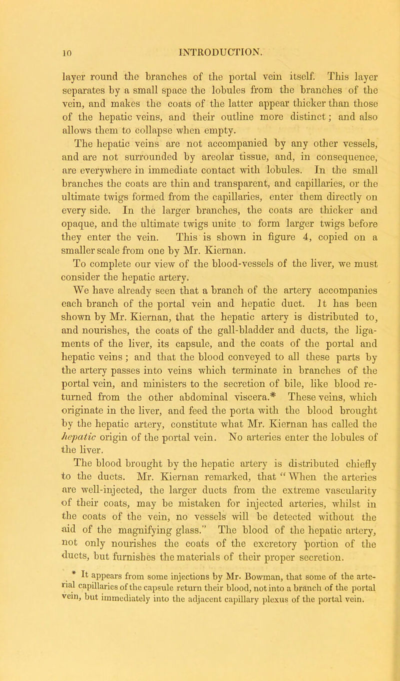 layer round the branches of the portal vein itself. This layer separates by a small space the lobules from the branches of the vein, and makes the coats of the latter appear thicker than those of the hepatic veins, and their outline more distinct; and also allows them to collapse when empty. The hepatic veins are not accompanied by any other vessels, and are not surrounded by areolar tissue, and, in consequence, are everywhere in immediate contact with lobules. In the small branches the coats are thin and transparent, and capillaries, or the ultimate twigs formed from the capillaries, enter them directly on every side. In the larger branches, the coats are thicker and opaque, and the ultimate twigs unite to form larger twigs before they enter the vein. This is shown in figure 4, copied on a smaller scale from one by Mr. Kiernan. To complete our view of the blood-vessels of the liver, we must consider the hepatic artery. We have already seen that a branch of the artery accompanies each branch of the portal vein and hepatic duct. It has been shown by Mr. Kiernan, that the hepatic artery is distributed to, and nourishes, the coats of the gall-bladder and ducts, the liga- ments of the liver, its capsule, and the coats of the portal and hepatic veins; and that the blood conveyed to all these parts by the artery passes into veins which terminate in branches of the portal vein, and ministers to the secretion of bile, like blood re- turned from the other abdominal viscera.* These veins, which originate in the liver, and feed the porta with the blood brought by the hepatic artery, constitute what Mr. Kiernan has called the hepatic origin of the portal vein. No arteries enter the lobules of the liver. The blood brought by the hepatic artery is distributed chiefly to the ducts. Mr. Kiernan remarked, that “ When the arteries are well-injected, the larger ducts from the extreme vascularity of their coats, may be mistaken for injected arteries, whilst in the coats of the vein, no vessels will be detected without the aid of the magnifying glass.” The blood of the hepatic artery, not only nourishes the coats of the excretory ‘portion of the ducts, but furnishes the materials of their proper secretion. * It appeal's from some injections by Mr. Bowman, that some of the arte- »ial capillaries of the capsule return their blood, not into a branch of the portal vein, but immediately into the adjacent capillary plexus of the portal vein.