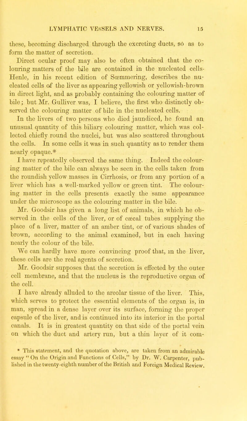 these, becoming discharged through the excreting ducts, so as to form the matter of secretion. Direct ocular proof may also be often obtained that the co- louring matters of the bile are contained in the nucleated cells- Henle, in his recent edition of Soemmering, describes the nu- cleated cells of the liver as appearing yellowish or yellowish-brown in direct light, and as probably containing the colouring matter of bile; but Mr. Gulliver was, I believe, the first who distinctly ob- served the colouring matter of bile in the nucleated cells. In the livers of two persons who died jaundiced, he found an unusual quantity of this biliary colouring matter, which was col- lected chiefly round the nuclei, but was also scattered throughout the cells. In some cells it was in such quantity as to render them nearly opaque.* I have repeatedly observed the same thing. Indeed the colour- ing matter of the bile can always be seen in the. cells taken from the roundish yellow masses in Cirrhosis, or from any portion of a liver which has a well-marked yellow or green tint. The colour- ing matter in the cells presents exactly the same appearance under the microscope as the colouring matter in the bile. Mr. Goodsir has given a long list of animals, in which he ob- served in the cells of the liver, or of csecal tubes supplying the place of a liver, matter of an amber tint, or of various shades of brown, according to the animal examined, but in each having nearly the colour of the bile. We can hardly have more convincing proof that, in the liver, these cells are the real agents of secretion. Mr. Goodsir supposes that the secretion is effected by the outer cell membrane, and that the nucleus is the reproductive organ of the cell. I have already alluded to the areolar tissue of the liver. This, which serves to protect the essential elements of the organ is, in man, spread in a dense layer over its surface, forming the proper capsule of the liver, and is continued into its interior in the portal canals. It is in greatest quantity on that side of the portal vein on which the duct and artery run, but a thin layer of it com- * This statement, and the quotation above, are taken from an admirable essay “ On the Origin and Functions of Cells,” by Dr. W. Carpenter, pub- lished in the twenty-eighth number of the British and Foreign Medical Review.