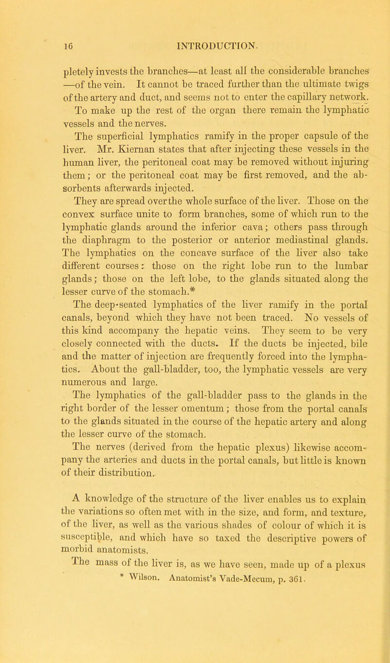 pletely invests the branches—at least all the considerable branches —of the vein. It cannot he traced further than the ultimate twigs of the artery and duct, and seems not to enter the capillary network. To make up the rest of the organ there remain the lymphatic vessels and the nerves. The superficial lymphatics ramify in the proper capsule of the liver. Mr. Kiernan states that after injecting these vessels in the human liver, the peritoneal coat may he removed without injuring them; or the peritoneal coat may he first removed, and the ab- sorbents afterwards injected. They are spread over the whole surface of the liver. Those on the convex surface unite to form branches, some of which run to the lymphatic glands around the inferior cava; others pass through the diaphragm to the posterior or anterior mediastinal glands. The lymphatics on the concave surface of the liver also take different courses: those on the right lobe run to the lumbar glands; those on the left lobe, to the glands situated along the lesser curve of the stomach.* The deep-seated lymphatics of the liver ramify in the portal canals, beyond which they have not been traced. No vessels of this kind accompany the hepatic veins. They seem to be very closely connected with the ducts. If the ducts he injected, bile and the matter of injection are frequently forced into the lympha- tics. About the gall-bladder, too, the lymphatic vessels are very numerous and large. The lymphatics of the gall-bladder pass to the glands in the right border of the lesser omentum; those from the portal canals to the glands situated in the course of the hepatic artery and along the lesser curve of the stomach. The nerves (derived from the hepatic plexus) likewise accom- pany the arteries and ducts in the portal canals, but little is known of their distribution. A knowledge of the structure of the liver enables us to explain the variations so often met with in the size, and form, and texture, of the liver, as well as the various shades of colour of which it is susceptible, and which have so taxed the descriptive powers of morbid anatomists. The mass ol the liver is, as we have seen, made up of a plexus * Wilson. Anatomist’s Vade-Mecum, p. 361.